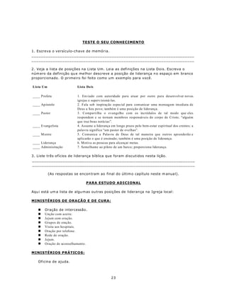 TESTE O SEU CONHECIMENTO

1. Escreva o versículo-chave de memória.
_____________________________________________________________________
_____________________________________________________________________

2. Veja a lista de posições na Lista Um. Leia as definições na Lista Dois. Escreva o
núm ero da definição qu e me lhor descreve a posição de liderança n o espaço em branco
proporcionado. O primeiro foi feito como um exemplo para você.

Lista Um                   Lista Do is

___ _ Profeta              1. Enviado com autoridade para atuar por outro para desenvolver novas
                           igrejas e supervisioná-las.
___ _ Ap óstolo            2. Fala sob inspiraç ão especial para com unicar uma m ensagem im ediata de
                           Deus a Seu povo; também é uma posição de liderança.
____ Pastor                3. Compartilha o evangelho com os incrédulos de tal modo que eles
                           respondem e se tornam membros responsáveis do corpo de Cristo; “alguém
                           que traz boas notícias”.
___ _ Evangelista          4. Assume a liderança em longo prazo pelo bem-estar espiritual dos crentes; a
                           palavra significa “um pastor de ovelhas”.
____ M estre               5. Comunica a Palavra de Deus de tal maneira que outros aprenderão e
                           aplicarão o que é ensinado; também é uma posição de liderança.
____ Liderança             6. M otiva as pessoas para alcançar metas.
____ Administração         7. Semelhante ao piloto de um barco; proporciona liderança.

3. Liste três ofícios de liderança bíblica que foram discutidos nesta lição.
_____________________________________________________________________
_____________________________________________________________________

           (As respostas se encon tram ao final do últim o capítulo neste m anua l).

                                 PARA ESTUDO ADICIONAL

Aqu i está um a lista de algu m as ou tras posiç ões de lideran ça na Igreja local:

MINISTÉRIOS DE ORAÇÃO E DE CURA:

   n    Oração de intercessão.
   n    Unção com azeite.
   n    Jejum com oração.
   n    Grupos de oração.
   n    Visita aos hospitais.
   n    Oração por telefone.
   n    Rede de oração.
   n    Jejum.
   n    Oração de aconselhamento.

MINISTÉRIOS PRÁTICOS:

   Oficina de ajuda.



                                                 23
 