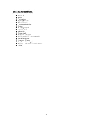 OUTROS M INISTÉRIOS:

  n   Mú sica
  n   Coros
  n   Tocar p iano
  n   Leitura Dramática
  n   Grupos musica is
  n   Trabalho de tradução
  n   Drama
  n   O culto principal
  n   Tocar o órgão
  n   Fantoches
  n   Interpretação
  n   Conteúdo do boletim
  n   Escrever e revisar o material cristão
  n   Escrever canções
  n   Orquestra da igreja
  n   Banda m usical da igreja
  n   Decorar a igreja para oca siões especiais
  n   Artes




                                                  26
 