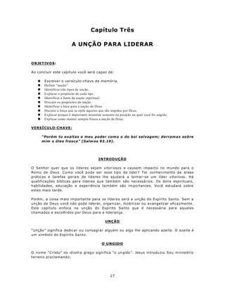 Capítulo Três

                          A UNÇÃO PARA LIDERAR


OBJETIV O S:

Ao concluir este capítulo você será capaz de:

   n    Escrever o versículo-chave de memória.
   n    Definir “unção”.
   n    Identificar três tipos de unção.
   n    Explicar o propósito de cada tipo.
   n    Identificar a fonte da unção espiritual.
   n    Discutir os propósitos da unção.
   n    Identificar a base p ara a unção de D eus.
   n    Discutir a força q ue se opõe àqu eles que são ungidos por De us.
   n    Explicar porque é importante ministrar somente na posição na qual você foi ungido.
   n    Explicar como manter sempre fresca a unç ão de D eus.

VERSÍCULO-CHAVE:

       “Porém tu exaltas o meu poder com o o do boi selvagem; derramas sobre
       mim o óleo fresco” (Salm os 92.10).




                                           INTRODUÇÃO

O Senhor quer que os líderes sejam vitoriosos e causem impacto no mundo para o
Reino de Deus. Como você pode ser esse tipo de líder? Ter conhecimento de áreas
práticas e tarefas gerais de líderes lhe ajudará a tornar-se um líder vitorioso. Há
qualificações bíblicas para líderes qu e tam bém são necessários. Os dons espirituais,
habilida des, edu cação e expe riência ta m bém são im portan tes. Você est ud ará sobre
estes mais tarde.

P orém , a coisa m ais im portan te para os líderes será a unção do Espírito Santo. Sem a
unção de Deus você não pode liderar, organizar, mobilizar ou evangelizar eficazmente.
Este capítulo enfoca na unção do Espírito Santo que é necessária para aqueles
chamados e escolhidos por Deus para a liderança.

                                                UNÇÃO

“Unção” significa dedic ar ou consagrar alguém ou algo lhe aplicando azeite. O azeite é
um símbolo do Espírito Santo.

                                              O UNGIDO

O nome “Cristo” no id iom a greg o sign ifica “o un gido ”. Jesus in trodu ziu S eu m inistério
terreno proclamand o:




                                                   27
 
