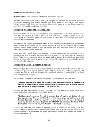 A Mão: Para poder servir a Deu s.

O Dedo do Pé: Para caminhar na relação apropriada com Ele.

A unção m ais imp ortante para os líderes é a un ção do “leproso” porqu e ela é simb ólica
da relação pessoal. Sua própria relação com Deus deve se r correta se voc ê dese ja
liderar outros. Você deve ser renascido, deve poder ouvir a voz de Deus, servi-lo e
caminh ar na relação apropriada com Ele.

A UNÇÃO DO SACERDOTE – SANTIDADE:

Os líderes também devem experimentar a unção sacerdotal. Leia sob re isto em Êxodo
29 e 30 e em Levítico 8 antes de proceder com esta lição. A unção sacerdotal era uma
unção para a santid ade, pa ra ser cons agrado a D eus para Seu serviç o po r vive r e
conduzir-se devidamente.

Nos temp os do A ntigo Testam ento, h avia m uitas co isas qu e um sacerdo te não pode ria
fazer devid o à san tidade d e seu ofício. D evid o a su a un ção espe cial p ara lidera r,
algumas co isa s m anch ariam a u m sacerdote que não poderiam man char a outros
m em bros da cong regaçã o de Israel.

C om o um líder, você deve experimentar a unção sacerdotal de santidade e deve
consagrar-se para o serviço de Deus. Você deve viver em harmonia com a Palavra de
Deus. Pode haver coisas que você não pode fazê-lo devido à sa ntidade de seu ofício.
Devido a sua unção especial para liderar outros, há coisas que o mancha rão, porém
não m ancha rão a outros.

A UNÇÃO DO LÍDER – POSIÇÃO E PODER:

O terceiro tipo de unção no Antigo Testa m ento é a u nçã o do líder. E ra um a un ção para
aqueles que guia riam o povo de D eus co m o líderes, com o reis, profetas, ca pitães, etc.
A unção do líder era que ele estabeleceria um líder de Deus – dando posição e poder
para cump rir essa posição.

Por exem plo, a unção de Sau l era a posição de cap itão sobre o povo d e Deus:

     “Tomou Samu el um vaso de azeite, e lho derramou sobre a cabeça, e o
     beijou, e disse: Não te ungiu , porventura, o SENHOR por príncipe sobre a
     sua heranç a, o povo d e Israel?” (1 Sam uel 10.1).

A unção de Davi está registrada em 1 Sam uel 16. Esta passagem deixa claro que o
poder do Senhor veio sobre Davi devido à unção:

     “Então, m an do u c ha m á-lo e fê -lo en trar. Era e le ru ivo , de be los olh os e
     boa aparê ncia. Disse o SENHO R: Levanta-te e unge-o, pois este é ele.
     Tomou Samuel o chifre do azeite e o ungiu no meio de seus irmãos; e,
     da qu ele dia em diante, o E spírito do SE N HO R se apossou de Davi. Então,
     Sam uel se levantou e foi para Ram a” (1 Sam uel 16.12-13 ).

A unção do líder era para li bera r a posiçã o, pod er e auto ridad e do ofício. C om esta
unção, o Espírito de Deus vinha sobre uma pessoa para que ela pudesse lidera o povo
apropriadam ente. A prom essa do No vo Testam ento sobre esta un ção de pod er se
encontra em Atos 1.8.



                                            29
 