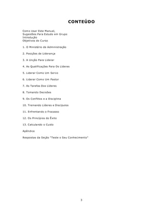 CONTEÚDO

Com o Usa r Este M anu al,
Sugestões Para Estudo em Grupo
Introdução
Objetivos do C urso

1. O Ministério de Administração

2. Posições de Lideran ça

3. A Unção Para Liderar

4. As Qualificações Para Os Líderes

5. Liderar Como Um Servo

6. Liderar Com o Um Pastor

7. As Tarefas Dos Líderes

8. Tomand o Decisões

9. Os Conflitos e a Disciplina

10. Treinando Líderes e Discípulos

11. Enfrentan do o Fracasso

12. O s Princíp ios do Ê xito

13. C alcula ndo o Cu sto

Apên dice

Respostas da Seção “Teste o Seu Conhecimen to”




                                        3
 