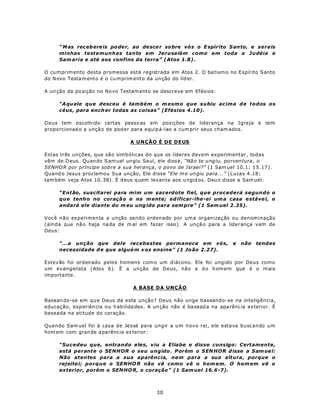 “ M as rec eb ere is po de r, ao de sce r so bre vó s o E spírito S anto, e sereis
      minhas testemunhas tanto em Jerusalém como em toda a Judéia e
      Sam aria e até aos confins da terra” (Atos 1.8).

O cu m prim ento desta promessa está registrada em Atos 2. O ba tism o no E spírito S anto
do N ovo Testa m ento é o cu m prim ento da un ção do líd er.

A un ção da po sição no No vo Testam ento se descreve em Efésios:

      “A qu ele que desceu é também o m esmo que subiu acima d e todos os
      céus, para ench er todas as coisas” (Efésios 4.10).

Deus tem escolh ido certas pesso as em posições de liderança na Igreja e tem
proporcionad o a unçã o de pod er para equip á-las a cum prir seus cham ados.

                                  A UNÇÃO É DE DEUS

Estas três unções, que são simbólicas do que os líderes devem experimentar, todas
vêm de D eus . Qu ando S am uel un giu Saul, ele disse, “Nã o te u ng iu, po rven tura , o
SENHO R por príncipe sobre a sua herança, o povo de Israel?” (1 Sam uel 10.1; 1 5.17).
Quand o Jesus proclamou Sua unção, Ele disse “Ele m e un giu para ...” (Lucas 4.18;
tam bém veja A tos 10 .38). É d eus q uem levan ta aos u ngid os. Deu s disse a Sam uel:

      “Então, suscitarei para mim um sacerdote fiel, que procederá segundo o
      que tenh o no coraçã o e na m ente; ed ificar-lhe-ei um a casa e stáve l, e
      andará ele diante do m eu ung ido para sem pre” (1 Sam uel 2.35).

Você não experimenta a unção sendo ordenado por uma organização ou denominação
(ainda que nã o haja na da de m al em fazer isso). A unçã o para a liderança vem de
Deus:

      “...a unção que dele recebestes permanece em vós,                     e   não   tendes
      necessidade d e que algué m v os ensine” (1 Jo ão 2.27).

Estevão foi ordenado pelos homens com o um d iácono. Ele foi ungido por Deus como
um evangelista (Atos 6). É a unção de Deus, não a d o h om em que é o m ais
importante.

                                    A BASE DA UNÇÃO

Basean do-se em que Deus dá esta unção? Deus não unge baseando-se na inteligência,
educação, exp eriên cia ou h abilida des. A un ção não é ba sead a na apa rênc ia ex terior. É
baseada na atitude do coração.

Quando Sam uel foi à casa de Jessé para ungir a um novo rei, ele estava buscando um
hom em com gran de a parênc ia ex terior:

      “Sucedeu que, entrando eles, viu a Eliabe e disse consigo: Certamente,
      está perante o SENHOR o seu ungido . Porém o S EN HOR d isse a S am ue l:
      Não atentes para a sua aparência, nem para a sua altura, porque o
      rejeite i; porque o SENHO R não vê como vê o hom em. O hom em vê o
      exterior, porém o SEN HO R, o coração” (1 Sam uel 16.6-7).



                                             30
 