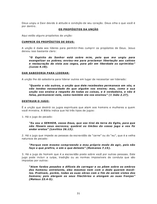 Deus ungiu a Davi devido à atitude e condição de seu coração. Deus o lha o que você é
por dentro.
                           OS PROPÓSITOS DA UNÇÃO

Aqui estão alguns propósitos da unção:

CUMPRIR OS PROPÓSITOS DE DEUS:

A unção é d ada aos líderes p ara perm itir-lhes cump rir os propósitos de Deus. Jesus
deixou isso bastante claro:

     “O Espírito do S enh or está so bre m im, pe lo que m e un giu para
     evangelizar os pobres; enviou-me para proclamar libertação aos cativos
     e res tau raç ão da vista a os cego s, p ara pô r em libe rdad e o s oprim idos”
     (Lucas 4.18).

DAR SABEDORIA PARA LIDERAR:

A unção lhe dá sabedoria para liderar outros em lugar de necessitar ser liderado:

     “Q uanto a vós outros, a un ção qu e d ele rece be ste s pe rm anece em vó s, e
     não tendes necessidade de que alguém vos ensine; mas, como a su a
     unção vos ensina a respeito de todas a s c ois as, e é verdadeira, e não é
     falsa, perm anecei nele, com o tam bém ela vos ensinou” (1 João 2.27).

D ESTR UI R O J UG O :

É a unção que destrói os jugos espirituais que ata m a os h om ens e mulheres a quem
você m inistra. A Bíblia indica q ue há três tipos de jug os:

1. Há o jugo do pecado:

     “Eu sou o SEN HO R, vos so D eus, qu e vos tirei da terra do Egito, para que
     não fôsseis seus escra vo s; q ue brei o s tim õe s do v os so jug o e vo s fiz
     andar eretos” (Le vítico 26.13 ).

2. Há o jugo que impede as pessoas da escravidão da “carne” ou do “eu”, que é a velha
natureza de pecado:

     “Porque nem m esmo co mp reendo o m eu próprio modo de agir, pois não
     faço o que prefiro, e sim o que de testo” (Rom anos 7.15 ).

3. Há o ju go do hom em que é a escrav idão p osto sob re você p or outras pessoas. Este
jugo pode incluir a culpa, tradição ou as normas impossíveis de conduta que são
imp ostas por outros:

     “Atam fardos pesados e difíceis de carregar e os põem sobre os ombros
     dos homens; entretanto, eles mesmos nem com o dedo querem movê-
     los. Praticam, porém, todas as suas obras com o fim de serem vistos dos
     hom ens; pois alargam os seus filactérios e alongam as suas franjas”
     (Mateu s 23.4-5).




                                          31
 