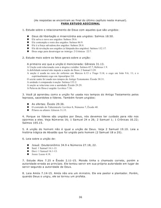 (As respostas se encon tram ao final do últim o capítulo neste m anua l).
                              PARA ESTUDO ADICIONAL

1. Estude sobre o relaciona me nto de D eus com aqueles q ue são un gidos:

   n    Deus dá libertação e misericórdia aos ungidos: Salmos 18.50.
   n    Ele salva e ouve aos ungidos: Salmos 20.6.
   n    Ele contempla o rosto dos ungidos: Salmos 84.9.
   n    Ele é a força salvadora dos ungidos: Salmos 28.8.
   n    Ele dá revelação aos ungidos (a lâmpada dos ungidos): Salmos 132.17.
   n    Deus unge para desarraigar ao inimigo: 2 Crônicas 22:7.

2. Estude mais sobre os fatos gerais sobre a unção:

   A   primeira vez que a unção é mencionada: Gênesis 31.13.
   A   Unção está relacionada com a alegria e retidão: Salmos 45.7; Hebreus 1.9.
   A   debilidade natural não impede a unção de Deus: 2 Samuel 3.39.
   A   unção é usada na cura do enfermo em Marcos 6.13 e Tiago 5.14; o cego em João 9.6, 11; e o
         espiritualmente cego em Apocalipse 3.8.
   O   azeite santo foi usado nos tempos do Antigo Testamento: Êxodo 30.31.
   A   unidade é comparada à unção: Salmos 133.2.
   A   unção se relaciona com a santidade: Êxodo 29.29.
   A   Palavra de Deus é ungida: Levítico 7.36.

3. Você já apren deu com o a unçã o foi usada no s temp os do Antigo Testamento pelos
leprosos, sacerdotes e líderes. Tamb ém foram un gidos:

   n    As ofertas: Êxodo 29.36.
   n    O conteúdo do Tabernáculo: Levítico 8, Números 7, Êxodo 40.
   n    Pilares ou altares: Gênesis 31.13.

4. Porque os líderes são ungidos por Deus, nós devemos ter cuidado para não nos
opormos a eles. Veja Núm eros 16; 1 Sa mu el 24 e 26; 2 Samuel 1; 1 Crônicas 16.22;
Salmos 105.15.

5. A unção do hom em nã o é igual a unção de Deus. Veja 2 Samuel 19.10. Leia a
história trágica de Ab salão que foi ungido pe lo hom em (2 Sam uel 18 a 2 0).

6. Leia sobre a unção de:

   n    Josué: Deuteronômio 34.9 e Números 27.18, 22.
   n    Saul: 1 Samuel 16.1-13.
   n    Davi: 1 Samuel 16.1-13.
   n    Jesus: Lucas 4.18.

7. Estude Atos 7.25 e Êxodo 2.11-15. Moisés tinha o chama do correto, porém a
autoridade errada ao princípio. Ele tentou servir em sua própria autoridade em lugar de
servir segundo a autoridade de Deu s.

8. Leia Amós 7.14-15. Amós nã o era um m inistro. Ele era pastor e plantador. Porém,
quando Deus o ungiu, ele se tornou um profeta.




                                                 36
 