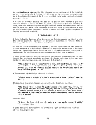 4. Espiritualmente Maduro: Um líder não deve ser um crente carnal (1 Coríntios 3.1)
ou um recém convertido (1 Timóteo 3.6). Ele deve ter experimentado os fundam entos
da fé descritos em Hebreus 6.1-3 e deve ter seguido à ma turid ade e spiritua l com o esta
passagem orienta.

A ma turidade espiritual envolve uma boa relação pessoal com o Senhor, o que inclui
oração e hábitos de estudo da Bíblia. Se você deseja liderar outros nos caminhos de
Deus, você deve comunicar-se com Ele por si mesmo e deve ter conhecimento de Sua
Palavra. Você pod e assistir aos seminários de liderança, pode ir à universidade, e pode
ler muitos livros sobre a liderança, porém a m enos que você continue buscando ao
Senhor, seu ministério falhará.

                                  O FRUTO DO ESPÍRITO

O fruto do Espírito Santo se refere à natureza do Espírito revelada na vida do crente.
Elas são as qualidades espirituais que devem ser eviden tes nas vidas de todo os
cristãos, porém sobre tud o nos líderes espirituais.

Os dons do Espírito Santo são para o poder. O fruto do Espírito Santo é para o cará ter.
O fruto espiritu al é a evidência da maturidade espiritual. Assim como o fruto leva
tempo para desenvolver-ser no mundo natural, o fruto espiritual toma tem po para se
desenvolver. É o desenvolvimento do crescimento natural na vida do Espírito.

A Bíblia fala de d ois tipos de fruto esp iritual: o fruto exterior de evan geliza ção e o fruto
interno das qualidades espirituais piedosas. Os líderes espirituais devem dar fruto
sendo um testemunho pod eroso da mensagem do Evangelho:

      “Não fostes vós que me escolhestes a mim; pelo contrário, eu vos escolhi
      a vós o utros e vos d esigne i para qu e vad es e d eis fruto, e o vo sso fruto
      permaneça; a fim de que tudo quanto pedirdes ao Pai em m eu nome, ele
      vo-lo conced a” (João 15 .16).

A últim a ordem de Jesu s ante s de vo ltar ao céu foi:

      “Ide por todo o mundo e pregai o evangelho a toda criatura” (Marcos
      16.15).

Ele des afiou a Seu s discíp ulos co m um a gran de visã o de colh eita esp iritual:

      “Não dizeis vós que ainda há quatro meses até à ceifa? Eu, porém, vos
      digo: erg ue i os o lho s e v ed e o s ca m po s, pois já branquejam para a ceifa.
      O ceifeiro recebe desde já a recompensa e entesoura o seu fruto para a
      vida eterna; e, dessarte, se alegram tanto o seme ador como o ceifeiro”
      (João 4.35-3 6).

Salomã o disse:

      “O fruto do justo é árvore de vida, e o que ganha almas é sábio”
      (Provérbios 11 .3).

O poder do Espírito Santo permite aos crentes que sejam espiritualmente frutíferos
através da evangelização:




                                               39
 