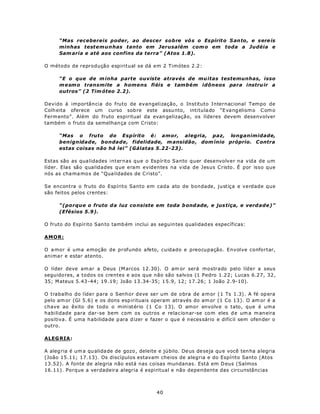 “Mas recebereis poder, ao descer sobre vó s o Es pírit o S an to, e sere is
      minhas testemunhas tanto em Jerusalém com o em toda a Judéia e
      Sam aria e até aos confins da terra” (Atos 1.8).

O método de reprodução espiritual se dá em 2 Timóteo 2.2:

      “E o que de m inha parte ouviste através de mu itas testemunhas, isso
      m e sm o transmite a homens fiéis e também idôneos para instru ir a
      outros” (2 Tim óteo 2.2).

Devido à importância do fruto de evangelização, o Instituto Internacional Tempo de
Colh eita oferece um curso sob re este assu nto, intitula do “E va ng elism o C om o
Ferm ento”. Além do fruto espiritual da evan gelização, os líderes devem desenvolver
também o fruto da semelhan ça com Cristo:

      “Mas o fruto do Espírito é: amor, alegria, paz, longanimidade,
      benignidade, bondade, fidelidade, m ansidão , dom ínio próprio. C ontra
      estas coisas não há lei” (Gálatas 5.22-23).

Estas são as qua lidades internas que o Espírito Santo quer desenvolver na vida de um
líder. Elas são qualidades que eram evidentes na vida de Jesus Cristo. É por isso que
nós as cha ma mo s de “Qua lidades de C risto”.

Se encontra o fruto do Espírito Santo em cada ato de bondade, justiça e verdade que
são feitos pelos crentes:

      “(porque o fruto d a luz co nsiste em toda b ond ade, e jus tiça, e verd ade)”
      (Efésios 5.9).

O fruto do Espírito San to tamb ém inclui as seguin tes qualidad es específicas:

AMOR:

O a mor é uma emoção de profundo afeto, cuidado e preocupação. Envolve confortar,
anima r e estar atento.

O líder deve am ar a Deus (M arcos 12.30). O am or será mostrado pelo líder a seus
seguido res, a todos os crentes e aos que não são salvos (1 Pedro 1.22; Lucas 6.27, 32,
35; M ateus 5.43 -44; 19 .19; João 13 .34-35; 1 5.9, 12; 17 .26; 1 João 2 .9-10).

O trabalho do líder para o Senhor deve ser um de o bra de a m or (1 Ts 1.3) . A fé op era
pelo am or (Gl 5.6) e os dons esp irituais operam através do am or (1 Co 13 ). O am or é a
chave ao êxito de todo o ministério (1 Co 13). O amor envolve o tato, que é uma
habilidade para dar-se bem com os outros e relacionar-se co m eles d e um a m aneira
positiva. É uma habilida de p ara d izer e fazer o que é necessário e difícil sem ofen der o
outro.

ALEG RIA:

A aleg ria é um a qu alida de de gozo , deleite e jú bilo. De us de seja qu e você ten ha a legria
(João 15.11; 17.13). Os discípulos estavam cheios de alegria e do Espírito Santo (Atos
13.52). A fonte de alegria não está nas coisas mundanas. Está em D eus (Salmos
16.11). Porque a verdadeira alegria é espiritual e não dependente das circunstâncias



                                               40
 