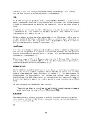 exteriores, o líder pode regozijar-se nas tentações e provas (Tiago 1.2; 2 Coríntios
7.4). Ele pode sup ortar as provas com alegria (Colossen ses 1.11).

PAZ:

Paz é uma condição de quietude, calma, tranqüilidade e harmonia. É a ausência de
dispu ta, ansie dad e e preoc upa ção. U m líder com esta qualidade é uma pessoa confiável
e capaz de concentra r-se em situa ções de em ergê ncia , porq ue e le po de m anter a
calma.

A confusão é o contrário da paz. Deus não causa a confusão. Seu desejo é trazer paz
(1 Coríntios 14.33 ). Toda a verdad eira paz passa por Jesus Cristo (Atos 10 .36; Efésios
2.14; Ro ma nos 5.1; João 1 4.27; 16 .33).

Os líderes devem procurar as coisas que produzem paz (Romanos 14.19) e vive em
paz com ou tros (2 Co ríntios 13.11; Hebreus 12.14). A unidade que é necessária em
qualquer m inistério e ficaz dev e se g uardar atrav és da paz (Efésios 4.3). A paz de Deus
deve gov ernar no coração d o líder (Colossenses 3.15 ).

PACIÊ NCIA :

Paciên cia é a qualidade de perseverar. É a habilidade de levar adiante e aleg rem ente
u m a situa ção insu portáve l e a su portar pacientemente. Paciência foi uma qualidade
evide nte no m inistério do a póstolo Pau lo (2 Tim óteo 3.1 0). Nó s deve m os ter pac iência
com regozijo (Colossenses 1 .11).

O líder deve pregar a Palavra de Deus com perseverança (2 Timóteo 4.2) e rela cion ar-
se com outros nessa qualidade (Efésios 4.2). Ele deve “vestir-se” da perseveran ça
com o um a qua lidade espiritual (C olossenses 3.12 ).

BENIGNIDADE:

A benignidade é a qualidade de ter uma m aneira doce, não sendo severo, violento, ou
forte. É uma bondade calada e respeitosa. A Bíblia adverte aos crentes para não lu tar,
porém a serem benignos a todos os homens (2 Timóteo 2.24). Nós não devemos ser
contend edores. Os conte ndedores são pessoas que sempre estão lutando ou
defenden do-se (Tito 3.2). Nós devemos ser facilmen te solícitos. Isso significa que nós
devemos ser facilm ente a cessíveis a outros devid o a no ssa na tureza mansa (Tiago
3.17).

Um líder benigno é um grande líder. Davi escreveu:

       “Também me de ste o escudo da tua salvação, a tua direita m e su ste ve , e
       a tua clemê ncia me engrand eceu” (Sa lmos 18 .35).

BONDADE:

A bo nda de reflete os feito s de san tidad e ou os feitos virtuos os. Deu s ench e o fam into
com a bondade (Salmos 107.9). Como os crentes, a bondade e a misericórdia de Deus
nos segu irão (Salm os 23.6).

FÉ:




                                              41
 