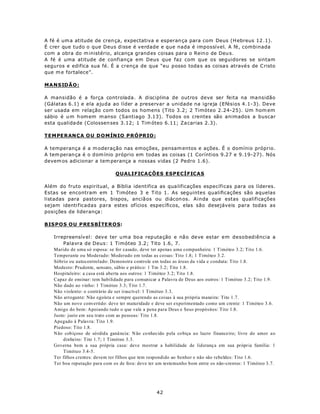 A fé é um a atitude de cren ça, expectativa e esperan ça para com Deus (H ebreus 12 .1).
É crer que tudo o que Deus disse é verdade e que nada é impossível. A fé, combinada
com a obra do m inistério, alcança grand es coisas para o Rein o de Deu s.
A fé é uma atitude de confiança em Deus que faz com que os seguidores se sintam
seguros e edifica sua fé. É a crença de que “eu posso toda s as coisa s atravé s de C risto
que m e fortalece”.

M A NS ID Ã O :

A mansidão é a força controlada. A disciplina de outros deve ser feita na ma nsidão
(Gálatas 6.1) e ela ajuda ao líder a preservar a unidade na igreja (Efésios 4.1-3). Deve
ser usada em relação com todos os homens (Tito 3.2; 2 Timóteo 2.24-25). Um hom em
sábio é u m h om em m anso (Santiago 3.13). Todos os crentes são animados a buscar
esta qualida de (Colossen ses 3.12; 1 Tim óteo 6.11; Za carias 2.3).

TEM PERAN Ç A O U D O MÍN IO P RÓ PRIO :

A temperança é a m oderação nas emoções, pensam entos e ações. É o domínio próprio.
A tem peran ça é o d om ínio próprio em todas as coisas (1 Coríntios 9.27 e 9.19-27). Nós
devem os adicionar a tem perança a nossas vidas (2 Pedro 1.6).

                                QUALIFICAÇÕES ESPECÍFICAS

Além do fruto espiritual, a Bíblia identifica as qua lificações específicas para os líderes.
Estas se encontram em 1 Timóteo 3 e Tito 1. As seguintes qualificações são aquelas
listadas para pastores, bispos, anciã os ou diácon os. Ainda que estas qualificações
sejam identi ficadas para estes ofícios específicos, elas são desejáveis para todas as
posições de liderança:

BIS P OS O U P RE S BÍ TE RO S:

    Irrepreensív el: dev e ter u m a bo a rep uta ção e nã o de ve es tar em desobediência a
        Palavra de Deus: 1 Timóteo 3.2; Tito 1.6, 7.
    Marido de uma só esposa: se for casado, deve ter apenas uma companheira: 1 Timóteo 3.2; Tito 1.6.
    Temperante ou Moderado: Moderado em todas as coisas: Tito 1.8; 1 Timóteo 3.2.
    Sóbrio ou autocontrolado: Demonstra controle em todas as áreas da vida e conduta: Tito 1.8.
    Modesto: Prudente, sensato, sábio e prático: 1 Tm 3.2; Tito 1.8.
    Hospitaleiro: a casa está aberta aos outros: 1 Timóteo 3.2; Tito 1.8.
    Capaz de ensinar: tem habilidade para comunicar a Palavra de Deus aos outros: 1 Timóteo 3.2; Tito 1.9.
    Não dado ao vinho: 1 Timóteo 3.3; Tito 1.7.
    Não violento: o contrário de ser irascível: 1 Timóteo 3.3.
    Não arrogante: Não egoísta e sempre querendo as coisas à sua própria maneira: Tito 1.7.
    Não um novo convertido: deve ter maturidade e deve ser experimentado como um crente: 1 Timóteo 3.6.
    Amigo do bem: Apoiando tudo o que vale a pena para Deus e Seus propósitos: Tito 1.8.
    Justo: justo em seu trato com as pessoas: Tito 1.8.
    Apegado à Palavra: Tito 1.9.
    Piedoso: Tito 1.8.
    Não cobiçoso de só rdida ganâ ncia: N ão co nhecido p ela cobiça ao lucro financeiro; livre do amor a o
        dinheiro: Tito 1.7; 1 Timóteo 3.3.
    Governa bem a sua própria casa: deve mostrar a habilidade de lideranç a em sua própria família: 1
        Timóteo 3.4-5.
    Ter filhos crentes: devem ter filhos que tem respondido ao Senhor e não são rebeldes: Tito 1.6.
    Ter boa reputação para com os de fora: deve ter um testemunho bom entre os não-crentes: 1 Timóteo 3.7.




                                                   42
 