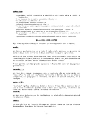 D IÁ CONO S:

   Respeitáve is: devem respeitar-se e dem onstrar um a m ente séria e caráter: 1
        Timóteo 3.8.
   De uma só palavra: Não dá relatórios contraditórios: 1 Timóteo 3.8.
   Não dado a muito vinho: 1 Timóteo 3.8.
   Não amante de ganhos desonestos: 1 Timóteo 3.8.
   Estabelecido em seu compromisso com a fé: 1 Tm 3.9.
   Provado: Uma pessoa que tem experimentado as provas espirituais e tentações e tem provado ser fiel: 1
        Timóteo 3.10.
   Irrepreensível: Ausência de qualquer responsabilidade de violação na conduta: 1 Timóteo 3.10.
   Marido de uma só esposa: se for casado, deve ter uma só companheira: 1 Timóteo 3.12.
   Que governe bem a seus filhos e a sua própria casa: deve demo nstrar liderança na vida familiar: 1
        Timóteo 3.12.
   Experimentados: Não um novo convertido, porém experimentado como um crente: 1 Timóteo 3.10.

                                  QU ALIFICA ÇÕE S GER AIS

Aqu i estão algum as qua lificações adicionais que sã o imp ortantes para os líderes:

VIS Ã O:

Um homem que lidera deve ter a visão. A visão envolve conhecer seu pro pósito no
plano d e Deus, pod er ouvir a voz de D eus, e conhecer S eu qu erer e propósitos.

Paulo foi um bom exemplo de um líder com visão. Paulo podia liderar outros porqu e ele
tinha uma visão clara do que Deus o havia chamado a fazer. Nos anos posteriores de
seu m inistério, ele disse, “eu não fui desobedien te à visão celestial”.

A visão permite a um líder projetar o presente no futuro além e crer em Deus para as
grande s coisas.

EXCELÊNCIA:

Um líder dev e m ostrar preocupação com a excelência, não se conforman do com
“meta des” ou “já está bom o suficiente” no trabalho do Senhor. Ele deve ser eficaz e
com pete nte, não p reguiç oso no min istério. Ele de ve ser po ntua l, com pleto, fiel e
fidedigno.

R ESOLU ÇÃ O :

“Resolução” significa a habilida de de tom ar decisões firmes, não se oscilando de um
lado a outro na ind ecisão. Quan do todos os fatos estão apurados, a habilidade de
tomar um a decisão veloz e clara é a marca de um líder bom .
HUMOR:

Um bom senso de hu mor, que é a habilidade de ver o lado cômico das co isas, ajud ará
nas situações d ifíceis.

VALOR:

Um líder não deve ser temeroso. Ele deve ser valoroso e capaz de estar de pé diante
da oposiçã o de Sata nás ou d os hom ens (Neem ias 6.11).




                                                 43
 
