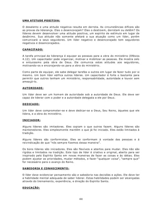 UMA ATITUDE POSITIVA:

O desalento e uma atitude negativa resulta em derrota. As circunstâncias difíceis são
as prov as d a lid eran ça. Elas o desencorajam? Elas o destroem, derrotam ou detêm? Os
líderes devem desenvolve r uma atitude positiva, um espírito de estímulo em lugar de
desânimo. Sua atitude não som ente afetará a sua atuação como u m líder, porém
com un icará a seus seguidores. Um líder negativo e desencorajado tem seguidores
negativos e d esencorajado s.

CA PA CIT A D O:

A tarefa principal da liderança é equipar as pessoas para a o bra do ministério (Efésios
4.12). Um capa citado r pode organ izar, m otivar e m obiliza r as pesso as. Ele m ostra zelo
e entusiasmo pela obra de Deus. Ele comunica estas atitudes aos seguidores,
motivando-os e encorajando-os para a obra do ministério.

C om o parte de equipar, ele sabe delegar tarefas a outros em lugar de fazer tudo por si
mesm o. Um bom líder edifica outros líderes. Um capacitador é forte o bas tante para
perm itir que outros tenham um ministério, responsabilidade, autoridade e louvor sem
amea çá-lo.

AUTORIDADE:

Um líder deve ser um hom em de au toridade sob a autoridade de Deus. Ele deve ser
capaz d e liderar com o p oder e a autoridad e delegad a a ele por Deu s.

D ED ICA DO :

U m líder deve comprom eter-se e deve dedicar-se a Deus, Seu Reino, àqueles que ele
lidera, e a obra do ministério.

INICIADOR:

Alguns líderes são imitadores. Eles copiam o que outros fazem. Alguns líderes são
ma ntened ores. Eles simplesm ente ma ntêm o que já foi iniciado. Eles estão lim itados à
tradição.

Alguns lídere s são con form istas. Eles se conformam à vontade das pessoas e à
reivindicação de que “nós sem pre fizemos d essa m aneira”.

Os bons líderes são iniciadores. Eles são flexíveis e abertos para mudar. Eles não são
rígidos e limitados na tradição. Este tipo de líder é criativo e original, aberto para ser
inspirado pelo Espírito Santo em novas m aneiras de fazer as coisas e às idéia s. Eles
podem ajustar as prioridades, mud ar métodos, e fazer “qualquer coisa”, “sempre que”
for necessário para o avanço do Reino.

S A BED O RIA E CO N H E CI MEN T O :

O líder d eve evid enc iar pensamento são e sabedoria nas decisões e ações. Ele deve ter
a habilidade men tal adequada de saber liderar. Estas habilidades podem ser alcançadas
através do treinamen to, experiência, e direção do Espírito Santo.

ED U CA Ç ÃO :



                                             44
 