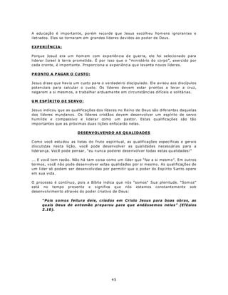 A edu caçã o é im portante, porém recorde q ue Jesus escolh eu hom ens ignoran tes e
iletrados. Eles se tornaram em grandes líderes de vidos ao pod er de Deus.

EXPERIÊNCIA:

Porque Josu é era u m hom em com exp eriên cia d e gu erra, ele foi selecio nado p ara
liderar Israel à terra prometida. É por isso que o “ministério do corpo”, exercido por
cada crente, é im portante. Proporciona a experiência qu e levanta n ovos líderes.

P R ONTO A P AG A R O C U ST O :

Jesus disse que hav ia um custo pa ra o verdadeiro discipulado. Ele avisou aos discípulos
poten ciais para calcular o custo. Os líderes dev em estar prontos a levar a cruz,
negarem a si mesm os, e trabalhar ardua me nte em circunstâncias difíceis e solitárias.

U M ESP ÍRIT O D E S E RV O :

Jesus indicou que as qualificações dos líderes no Reino de Deus são diferentes daquelas
dos líderes mundanos. Os líderes cristãos devem desenvolver um espírito de servo
humilde e compassivo e liderar como um pastor. Estas qualificações são tão
imp ortantes que a s próxim as dua s lições enfocarão nelas.

                          DESENVOLVENDO AS QUALIDADES

C om o você estu dou as listas d o fruto espiritu al, as qu alificaçõe s espec íficas e gera is
discutidas nesta lição, você pode desenvolver as qualidades necessárias para a
lideran ça. Voc ê pod e pen sar, “eu n unc a pod erei dese nvolv er todas estas qu alida des!”

... E você tem razão. Não há tam coisa como um líder que “faz a si mesm o”. Em outros
termos, você não pode desenvolver estas qualidades por si mesmo. As qualificações de
um líder só podem ser desenvolvidas por permitir que o poder do Esp írito S anto op ere
em sua vida.

O processo é contínu o, pois a Bíblia indica que nó s “somos” Sua plenitude. “Som os”
está no tempo presente e significa que nós estamos constantem ente sob
desenvo lvimen to através do pod er criativo de Deus:

      “Pois som os feitura dele, criados em Cristo Jesus para boas obras, as
      qu ais Deus de antemão preparou para que andássemos nelas” (Efésios
      2.10).




                                              45
 