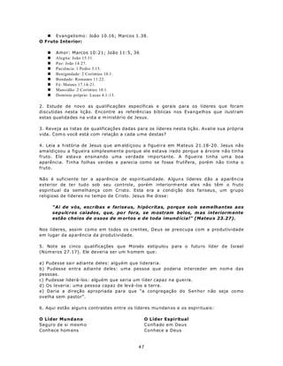 n Evangelismo: João 10.16; Marcos 1.38.
O F ruto Inte rior:

   n    Amor: Marcos 10:21; João 11:5, 36
   n    Alegria: João 15.11.
   n    Paz: João 14.27.
   n    Paciência: 1 Pedro 3.15.
   n    Benignidade: 2 Coríntios 10.1.
   n    Bondade: Romanos 11.22.
   n    Fé: Mateus 17.14-21.
   n    Mansidão: 2 Coríntios 10.1.
   n    Domínio próprio: Lucas 4.1-13.

2. Estude de novo as qualificações específicas e gerais para os líderes que foram
discutidas nesta lição. Encontre as referências bíblicas nos Evangelhos que ilustram
estas qualida des na vid a e m inistério de Jesus.

3. Reveja as listas de qualificações dadas para os líderes nesta lição. Avalie sua própria
vida. Com o você está com relação a cada u ma destas?

4. Leia a h istória de Jesus q ue am aldiçoou a figueira em M ateus 21.18-20. Jesus não
ama ldiçoou a figueira simplesmente porque ele estava irado porque a árvore não tinha
fruto. Ele estava ensinando uma verdade importante. A figueira tinha um a boa
aparência. Tinha folhas verdes e parecia como se fosse frutífera, porém não tinha o
fruto.

Não é suficien te ter a ap arência de esp iritualidade. A lgun s líderes d ão a a parên cia
exterior de te r tudo sob seu con trole, porém interiorm ente ele s não têm o fruto
espiritual da semelhança com Cristo. Esta era a condição dos fariseus, um grupo
religioso de líderes no tempo de C risto. Jesus lhe disse:

       “Ai de vós, escribas e farise us, hipócritas, porque sois semelhantes aos
       sepulcros caiados , que, po r fora, se m ostram belos, m as interiorm ente
       estão cheios de o ssos de m ortos e de toda imund ícia!” (Mateu s 23.27).

Nos líderes, assim como em todos os crentes, Deus se preocupa com a produtividade
em lugar da ap arência da produtividade.

5. Note as cinco qualifica ções que M oisés estip ulou para o futu ro líder de Israel
(Núm eros 27.17). Ele deveria ser um h omem que:

a) Pudesse sair adiante deles: alguém que lideraria.
b) Pudesse entra adiante deles: uma pessoa que poderia interceder em nom e das
pessoas.
c) Pudesse liderá-los: alguém que seria um líder capaz na guerra.
d) Os levaria: uma pessoa capaz de levá-los a terra.
e) Daria a direção apropriada para que “a congregação do Sen ho r n ão seja co mo
ovelha sem pastor”.

6. Aqui estão algun s contrastes entre os líderes mu ndan os e os espirituais:

O Líder Mundano                                  O Líder Espiritual
Seguro de si mesm o                              Confiado em Deus
Conh ece hom ens                                 Conhece a Deus



                                            47
 