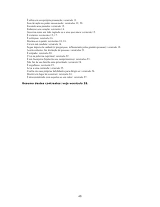 É sábio em sua própria presunção: versículo 11.
   Sua elevação ao poder causa medo: versículos 12, 28.
   Esconde seus pecados: versículo 13.
   Endurece seu coração: versículo 14.
   Governa como um leão rugindo ou o urso que ataca: versículo 15.
   É violento: versículos 15, 17.
   É cobiçoso: versículo 16.
   Destina-se à queda: versículos 10, 18.
   Cai em má conduta: versículo 14.
   Segue depois da vaidade (é preguiçoso, influenciado pelas grandes pessoas): versículo 19.
   Aceita suborno, faz distinção de pessoas: versículos 21.
   É culpado: versículo 20.
   Vive na pobreza espiritual: versículo 22.
   É um lisonjeiro (hipócrita nos cumprimentos): versículos 23.
   Não faz de sua família uma prioridade: versículo 24.
   É orgulhoso: versículo 25.
   Leva a uma contenda: versículo 25.
   Confia em suas próprias habilidades para dirigir-se: versículo 26.
   Destrói em lugar de construir: versículo 24.
   É desconsiderado com aqueles ao seu redor: versículo 27.

Resumo destes contrastes: veja versículo 28.




                                                   49
 