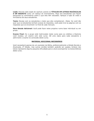 Lição: Discuta cad a seção do cap ítulo usand o os TÍTULOS EM LETRAS MAIÚSCULAS
E EM NEG RIT O co mo u m esboço do ensinamento. Peça aos estudantes que façam
perguntas ou com entários sobre o que eles têm estudad o. Aplique a lição às vidas e
min istérios de seus estudan tes.

Teste: Reveja com os estudantes o teste que eles completaram. (Nota: Se você não
quer que os estudantes tenham acesso às respostas, você pode tirar as páginas com as
respostas que se en contram no final de cada ma nual).

Para Estudo Ad icio na l: Você p ode faz er estes proje tos num a base individual ou em
grupo.

E xa me Fina l: Se o grupo está matriculado neste curso para os créditos e Dip lo ma
você recebeu um exam e com este curso. Dê uma cópia para cada estudan te e
adm inistre o exame na conclusão deste curso.

                        MATERIAL ADICIONAL NEC ESSÁ RIO

Você necessita rá apenas de um exemplar da Bíblia, preferencialm ente a Edição Revista e
Atualizada, 2ª Edição, mas outras versões também poderão ser usada s, em bora isto
talvez represen te a lg um a pequena dificuldade para o aluno acompanhar os textos bíblicos
deste curso.




                                            5
 