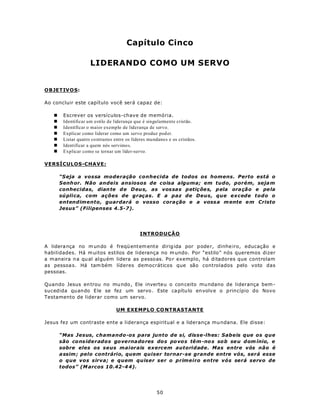 Capítulo Cinco

                     LIDERANDO COMO UM SERVO


OBJETIV O S:

Ao concluir este capítulo você será capaz de:

   n    Escrever os versículos-chave de memória.
   n    Identificar um estilo de liderança que é singularmente cristão.
   n    Identificar o maior exemplo de liderança de servo.
   n    Explicar como liderar como um servo produz pod er.
   n    Listar quatro co ntrastes entre os líderes mundano s e os cristãos.
   n    Identificar a quem nós servimo s.
   n    Explicar como se tornar um líder-servo.

VERSÍCULOS-CHAVE:

       “S eja a vossa moderação conhecida de todos os homens. Perto está o
       Senh or. Não andeis ansiosos de coisa alguma; em tudo, porém, seja m
       conhecidas, dian te d e D eu s, as vos sas petiç õe s, p ela ora ção e pe la
       sú plica, com ações de graças. E a paz de Deus, que excede todo o
       entendimento, guardará o vosso cora ção e a voss a m ente e m Cristo
       Jesus” (Filipenses 4.5-7).




                                              INTRODUÇÃO

A lidera nça no m un do é freqü entem ente dirig ida por p ode r, dinhe iro, educação e
habilidades. Há m uitos estilos de liderança no m undo. Por “estilo” nós queremos dizer
a m aneira n a qu al algu ém lidera as pesso as. Po r exemplo, há ditadores que controlam
as pessoa s. Há tam bém líderes democráticos que são controlados pelo voto das
pessoas.

Quando Jesus en trou no mu ndo , Ele inverte u o con ceito mu ndano de liderança bem -
sucedida quando E le se fez um servo . Este ca pítu lo en volv e o princípio do Novo
Testamento de liderar como um servo.

                                  UM EXEMPLO CO NTRASTANTE

Jesus fez um contraste ente a liderança espiritual e a liderança mu ndana. Ele disse:

       “Mas Jesus, chamando-os para junto de si, disse-lhes: Sabeis que os que
       são co ns iderados go ve rna do res do s po vo s têm -no s so b se u d om ínio, e
       sobre eles os seus maiorais exercem autoridade. Mas entre vós não é
       a ssim ; pelo contrário, quem quiser tornar-se grande entre vós, será esse
       o que vos sirva; e quem quiser ser o primeiro entre vós será servo de
       todos” (M arcos 10.42-4 4).




                                                       50
 