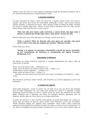 Liderar como um servo é o que separa a liderança cristã da liderança mundan a. Ele é
um estilo de liderança que é singularmente cristão.

                                   O MA IOR EXEMP LO

O maior exemplo de lidera r como um servo foi o Senhor Jesus Cristo. Um servo é
alguém que serve aos outros em hum ildade, dedicação e amor. Jesus tanto ensinou
qua nto modelou a liderança de servo. Jesus rejeitou to das as idéias de poder contidas
no m un do e prop ôs algo n ovo . “Servo” é uma p alavra estranha para um líder, porém
Jesu s dei xou claro que Ele hav ia vin do a servir:

      “Mas vós não sois assim; pelo contrário, o maior entre vós seja como o
      me nor; e aquele que dirige seja como o que serve” (Lucas 22 .26).

Ma rcos d isse q ue Jesu s veio não para ser serv ido, porém para servir:

      “Pois o próprio Filho do Hom em n ão veio para ser servido, mas para
      servir e dar a sua vida em resgate por m uitos” (Marcos 1 0.45).

Pau lo disse q ue Jesu s...

      “Antes, a si mesmo se esvaziou, assumindo a forma de servo, tornando-
      se em semelhança de homens; e, reconhecido em figura humana”
      (Filipenses 2 .7).

                                 SEGUINDO O MO DELO

Os líderes n a Igreja Prim itiva seguiram o mo delo estabelecido p or Jesus. Eles se
cham aram de servos:

Paulo, servo de Jesus C risto... (Rom anos 1.1).
Tiago, servo de D eus e do S enhor Jesus C risto... (Tiago 1.1).
Sim ão Pedro, servo e apóstolo... (2 Pedro 1.1).
Judas, servo de Jesu s Cristo... (Judas 1.1).
... Concede aos teus servos que anunciem com toda a intrepidez a tua palavra... (Atos
4.29).

Nós devem os continua r neste mo delo. Nós deve mo s ser servos daqueles a quem nós
lideram os.

                                  O PODER DO SERVO

Você pod e perguntar, “como eu posso ser um líder se eu sou um servo das pessoas
que eu estou liderando? Por que toda essa ênfase em servir?” A resposta a estas
perguntas é q ue h á p od er em servir. Liderar como um servo não significa ser um líder
débil. Significa que a liderança não deve ser enérgica demais, agressiva com as
pessoas, porém deve ser forte contra os inimigo s espirituais.

O pod er do serviç o é o q ue h um ilha um a pe ssoa ao p onto de la pode r ser usada por
Deus. Isto se ilustra na vida de Jesu s Cristo. Leia Filipenses 2.5-11 em sua Bíblia.
(Você estudará depois em detalhe essa passagem nesta lição). Estes versículos
explicam com o atra vés d e hu m ilha r-se co m o um servo e m orrer na cruz (versículos 5 a
8), Jesus foi exaltado em grande poder (versículos 9 a 11). A cruz era o último lugar na



                                             51
 