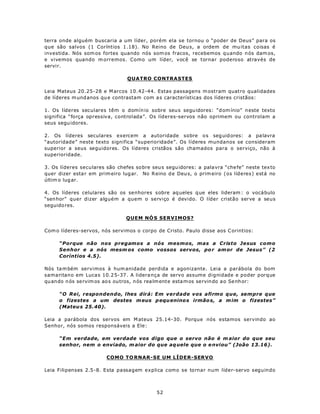 terra onde alguém buscaria a um líder, porém ela se tornou o “poder de Deus” para os
que são salvos (1 Coríntios 1.18). No Reino de Deu s, a ordem de mu itas coisas é
investida. Nós som os fortes quando nós som os fracos, recebemos quando n ós dam os,
e vivemos quando m orremos. Como um líder, você se tornar poderoso através de
servir.

                                 QUATRO CONTRASTES

Leia Mateus 20.25-28 e M arcos 10.42-44. Estas passagens m ostram quatro qualidades
de líderes m und anos qu e contrastam com a s características dos líderes cristãos:

1. Os líderes seculares têm o domín io sobre seu s segu idores: “d om ínio” n este texto
significa “força opressiva, controlada”. Os líderes-servos não oprimem ou controlam a
seus segu idores.

2. Os líderes seculares exercem a autoridade sobre o s seg uid ores: a pa lavra
“autoridade” neste texto significa “superioridade”. Os líderes mundanos se consideram
superior a seus seguidores. Os líderes cristãos são chamados para o serviço, não à
superioridade.

3. Os líderes seculares são chefes so bre seu s segu idores: a pala vra “che fe” neste tex to
quer dizer esta r em prim eiro lug ar. No R eino d e Deu s, o prim eiro (os líderes) está no
últim o lug ar.

4. Os líderes celulares são os senhores sobre aq ueles q ue eles lideram : o vocá bulo
“sen hor” quer dizer alguém a quem o serviço é devido. O líder cristão serve a seus
seguido res.

                                QUEM NÓ S SERVIMOS?

Com o líderes-servos, nós servimos o corpo de Cristo. Paulo disse aos C orintios:

     “Porque não nos pregamos a nós mesmos, mas a Cristo Jesus como
     Senhor e a nós mesm os como vossos servos, po r am or de Jesus” (2
     Coríntios 4.5).

Nós ta m bém servimos à hum anidade perdida e agonizante. Leia a parábola do bom
samaritano em Luca s 10.2 5-37 . A lidera nça de servo assume dignidade e poder porque
qu ando n ós servim os ao s ou tros, n ós rea lm ente esta m os servin do a o Se nh or:

     “O Rei, respondendo, lhes dirá: Em verdade vos afirmo que, sempre que
     o fizestes a um destes m eus p equ enino s irmão s, a m im o fizestes”
     (Mateu s 25.40).

Leia a parábola dos servos em M ateus 25.14-30. Porque nós estamos servindo ao
Senhor, nós somos responsáveis a Ele:

     “Em verdade, em verdade vos digo que o servo não é m aior do que seu
     senhor, nem o enviado, m aior do que aq uele que o e nviou” (João 13.16).

                         COMO TO RNAR-SE UM LÍDER-SERVO

Leia Filipenses 2.5-8. Esta passagem explica como se tornar num líder-servo seguindo



                                             52
 