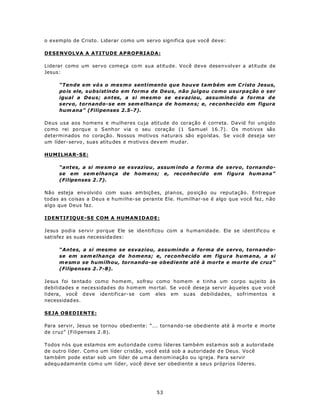 o exemplo de Cristo. Liderar como um servo significa que você deve:

DESENVOLVA A ATITUDE APROPRIADA:

Liderar como um servo começa co m sua atitude. Você deve desenvolver a atitude de
Jesus:

     “Tende em vó s o mesmo sentimento que houve tam bém em C risto Jesus,
     po is ele, s ubsistindo em forma de Deus, não julgou como usurpação o ser
     igual a Deus; antes, a si mesmo se esvaziou, assumindo a forma de
     servo, tornando-se em sem elhança de homen s; e, reconhe cido em figura
     hum ana” (Filipenses 2.5-7).

Deus usa aos homens e mulheres cuja atitude do coração é correta. David foi ungido
co mo rei po rqu e o S enh or via o seu coraç ão (1 Sam uel 16.7). Os motivos são
determinados no coração. Nossos motivos naturais são egoístas. Se você deseja ser
um líder- servo , sua s atitu des e m otivo s dev em m ud ar.

HUMILHAR-SE:

     “antes, a si me sm o se e svaziou , assum indo a fo rm a de servo, tornando-
     se em sem elhança de hom ens; e, reconhecido em figura hum ana”
     (Filipenses 2 .7).

Não esteja env olvid o com sua s am biçõ es, planos, po sição ou reputação. Entregue
todas as coisas a Deus e humilhe-se perante Ele. Humilhar-se é algo que você faz, não
algo que Deus faz.

IDENTIFIQUE-SE COM A HUMAN IDADE:

Jesus podia servir porque Ele se identificou com a humanidade. Ele se identificou e
satisfez as suas necessida des:

     “Antes, a si mesmo se esvaziou, assumindo a forma d e servo, tornando-
     se em sem elhança de homens; e, reconhecido em figura hum ana, a si
     m e sm o se humilhou, tornando-se obediente até à morte e morte de cruz”
     (Filipenses 2 .7-8).

Jesus foi tentado como homem, sofreu como homem e tinha um corpo sujeito às
debilidades e neces sidad es do h om em mo rtal. Se vo cê dese ja servir àq ueles que você
lidera, você d eve ide ntificar- se com eles em su as debilidad es, sofrimentos e
necessidad es.

SEJA OBEDIENTE:

Para servir, Jesus se tornou obed iente: “... torna ndo -se obe dien te até à m orte e m orte
de cruz” (Filipenses 2 .8).

Todos nós que estamos em autoridade como líderes também estamos sob a autoridade
de outro líder. Com o um líder cristão, você está sob a autoridade d e Deus. Vo cê
tam bém pode estar sob um líder de u m a den om inaçã o ou ig reja. Para se rvir
adequ adam ente com o um líder, você deve ser obediente a seu s próprios líderes.




                                             53
 