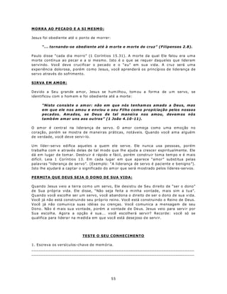 M OR R A AO P E CAD O E A S I ME SM O :

Jesu s foi ob edie nte até o pon to de m orrer:

      “... tornando-se obediente até à m orte e m orte de cruz” (Filipenses 2.8).

Paulo disse “cada dia morro” (1 Coríntios 15.31). A m orte da qual Ele falou era uma
m orte contínua ao pecar e a si mesmo. Isto é o que se requer daqueles que lideram
servindo. Você deve crucificar o pecado e o “eu” em sua vida. A cruz será uma
expe riência dolo rosa, p orém co mo Jesus, você aprenderá os princípios de liderança de
servo através do sofrimento.

SIRVA EM AMOR:

Devido a Se u grande a m or, Jesu s se h um ilho u, tom ou a form a de u m servo, se
identificou com o hom em e foi obediente até a morte:

      “Nisto consiste o am or: não em que nós tenham os amado a Deus, mas
      em que ele nos amou e enviou o seu Filho como propiciação pelos nossos
      pecados. Am ados, se Deus de tal maneira nos amou, devem os nós
      tamb ém am ar uns aos ou tros” (1 João 4.10 -11).

O am or é centr al na liderança de servo. O amor começa como uma emoção no
coração, porém se mostra de m aneiras práticas, notáveis. Quando você ama alguém
de verdade, você deve servi-lo.

Um líde r-servo edifica aqueles a quem ele serve. Ele nunca usa pessoas, porém
trabalha com e através delas de tal m odo q ue lh e ajud a a cresce r espiritua lm ente. Ele
dá em lugar de tom ar. Destru ir é rápido e fácil, porém constru ir tom a tem po e é m ais
difícil. Leia 1 Coríntio s 13. Em cada lugar em que aparece “amor” substitua pelas
palavras “liderança de servo”. (Exem plo: “A liderança de servo é paciente e b enigno ”).
Isto lhe ajudará a cap tar o significado do am or que será m ostrado pelos líderes-servos.

PERMITA QUE DEUS SEJA O DONO DE SUA VIDA:

Quando Jesus v eio a terra co m o um servo, Ele desistiu de Seu direito de “ser o dono”
de Sua p rópria vida. Ele disse, “Não seja feita a m inha von tade, m ais sim a tu a”.
Quando você escolhe ser um servo, você abandona o direito de ser o dono de sua vida.
Você já não está construin do seu próp rio reino. Você está construindo o Reino de Deus.
Você já não comun ica suas idéias ou crenças. Você comunica a m ensagem de seu
Dono. Não é m ais su a vo nta de, p orém a vontade d e De us. Je sus veio para servir por
Sua escolha. Agora a opção é sua... você escolherá servir? Recorde: você só se
qu alifica para lidera r na m edid a em que voc ê está dese joso d e serv ir.




                              TESTE O SEU CONHECIMENTO

1. Escreva os versículos-chave de mem ória.
_____________________________________________________________________
_____________________________________________________________________




                                                  55
 