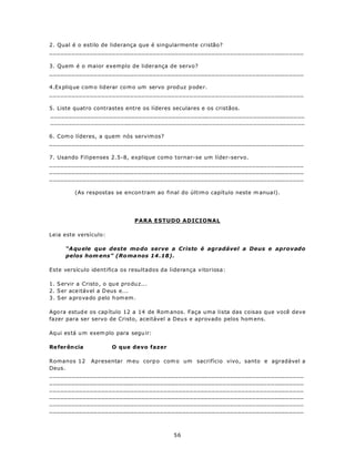 2. Qual é o estilo de liderança que é singularmente cristão?
_____________________________________________________________________

3. Quem é o maior exemplo de liderança de servo?
_____________________________________________________________________

4.Ex pliq ue com o liderar co m o um servo prod uz p ode r.
_____________________________________________________________________

5. Liste quatro contrastes entre os líderes seculares e os cristãos.
_____________________________________________________________________
_____________________________________________________________________

6. Com o líderes, a quem nós servim os?
_____________________________________________________________________

7. Usando Filipenses 2.5-8, explique como tornar-se um líder-servo.
_____________________________________________________________________
_____________________________________________________________________
_____________________________________________________________________

          (As respostas se encon tram ao final do últim o capítulo neste m anua l).




                                  PARA ESTUDO ADICIONAL

Leia este versículo:

      “A qu ele que deste mo do serve a Cristo é agradável a Deus e aprovado
      pelos hom ens” (Ro ma nos 14 .18).

Este versículo identifica os resultados da liderança vitoriosa:

1. Servir a Cristo , o qu e pro du z...
2. Ser ace itável a D eus e...
3 . S er a pro va do p elo h om em .

Ago ra estud e os cap ítulo 12 a 14 de Rom anos. Faça uma lista das coisas que você deve
fazer para ser servo de Cristo, aceitável a Deu s e aprovado pelos hom ens.

Aq ui es tá u m exem plo para segu ir:

Re ferên cia            O que devo fazer

Romanos 12 Apresentar m eu corp o com o um sacrifício vivo, santo e agradável a
Deus.
_____________________________________________________________________
_____________________________________________________________________
_____________________________________________________________________
_____________________________________________________________________
_____________________________________________________________________
_____________________________________________________________________



                                             56
 