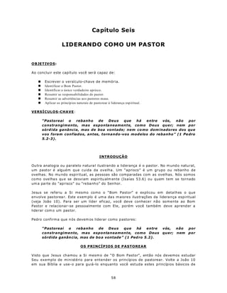 Capítulo Seis

                    LIDERANDO COMO UM PASTOR


OBJETIV O S:

Ao concluir este capítulo você será capaz de:

   n    Escrever o versículo-chave de memória.
   n    Identificar o Bom Pastor.
   n    Identificar o único verdadeiro aprisco.
   n    Resumir as responsabilidades do pastor.
   n    Resum ir as advertências ao s pastores maus.
   n    Aplicar os princíp ios naturais de pastorear à liderança esp iritual.

VERSÍCULOS-CHAVE:

       “Pastoreai   o  rebanho   de   Deus   que  há  entre   vós, não    por
       constrangimento, mas espontaneamente, como Deus quer; nem por
       sórd ida ganância, mas de boa vontade; nem co mo dom inadores dos que
       vos foram confiados, antes, tornando-vos modelos do rebanho” (1 Pe dro
       5.2-3).




                                               INTRODUÇÃO

Ou tra analogia ou paralelo natura l ilustran do a lid erança é o pas tor. No m und o natu ral,
um pastor é alguém que cuida da ovelha. Um “aprisco” é um grupo ou rebanho de
ovelhas. No mu ndo espiritual, as pessoas são comparadas com as ovelhas. Nós somos
co mo ove lha s qu e se desviam esp iritu alm ente (Is aías 53.6) ou quem tem se tornado
um a pa rte do “aprisco” ou “re banh o” do Sen hor.

Jesus se referiu a Si mesmo como o “Bom Pastor” e explicou em deta lhes o que
envolve pas torea r. Este exem plo é um a da s m aiore s ilus traçõ es da lidera nça espiritual
(veja João 10). Para ser um líder eficaz, você deve conhecer não somente ao Bom
Pastor e relacionar-se pessoalmente com Ele, porém você também deve aprend er a
liderar com o um pas tor.

Pedro confirm a que n ós devem os liderar como p astores:

       “Pastoreai  o    rebanho   de    Deus   que   há    entre                vós,  não   por
       constrangimento, mas espontaneamente, como Deus                          quer; nem   por
       sórdida ganân cia, mas de bo a vontade ” (1 Ped ro 5.2).

                                 OS PRINCÍPIOS DE PASTOREAR

Visto que Jesus chamou a Si mesm o de “O Bom Pastor”, então nós devemos estudar
Seu exemplo de ministério para entender os princípios de pastorear. Volte a João 10
em sua Bíblia e use-o para guiá-lo enquanto você estuda estes princípios básicos de



                                                        58
 