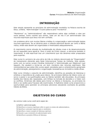 Módulo: Organização
                                                           Curso: Princípios Bíblicos de Administração




                                          INTRODUÇÃO
Este estudo apresenta os princípios de administração revelados na Palavra escrita de
Deus, a B íblia. “Adm inistração” é outra palav ra para “m ordom ia”.

“Mordom os” ou “administradores” são responsáveis sobre algo confiado a eles por
outra pessoa. Como crentes que somos, cada um de nós é um ad ministrador dos
recursos espirituais que Deus nos tem confiado.

U m problema sério com m uitos líderes cristãos é a organização e adm inistração destes
recursos espiritua is. Se os ob reiros para a colhe ita espiritu al dev em ser com o a Bíb lia
indica, então eles devem ser organizados e mobilizados adequad amen te.

O crescimento ocorre através d a m ultiplica ção d e célula s vivas e do de senv olvim ento
de um esqu eleto para apoiá-lo. Para o corpo de Cristo crescer, a estrutura também é
importante. A vida espiritual traz um crescimen to que nós devemos estar preparados
para su portar.

Este curso é o primeiro de uma série de três no módulo denominado de “Organização”
do treinam ento oferecido pela Rede Internacional Tempo de Colheita. Este estudo,
junto com os outros cursos (‘Análise Ambiental’ e ‘Administração por Objetivos’) que
seg uem , lhe ajudará a tornar-se um bom m ordom o dos recursos espirituais. Nós
recomendam os que estes três cursos sejam estudados para o entendimento apropriado
da administração, planejamento e organização necessárias ao ministério cristão eficaz.

Este curso introduz o assunto da adm inistração, identifica as posições de liderança e
enfatiza a imp ortância da u nção pa ra liderar. Os princípios bíblicos de liderar como um
servo e pastor e as qualificações para os líderes tam bém são dis cutida s. As prin cipais
tarefas dos líderes são repassadas, com ênfase na tom ada de decisões e o tratar com
os conflitos. D iretrizes são dad as pa ra treinar o s líderes e d iscípu los, os prin cípios do
êxito e as razões para fracasso são examinados. O Apêndice deste curso proporciona a
oportunidade para a prend er os princ ípios ad iciona is estudando ex emplos de grandes
líderes da Bíblia.




                               OBJETIVOS DO CURSO

Ao concluir este curso você será capaz de:

   §   Definir administração.
   §   Identificar os recurso s espirituais sobre os q uais os crentes são administrado res.
   §   Identificar o principa l requisito para os mordomo s.
   §   Identificar o m aior exemplo d e lidera nça espiritual.
   §   Resu mir o q ue o m inistério d e adm inistração inclui.
   §   Identificar as posições bíblicas de liderança.




                                                         6
 