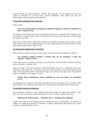 Haverá algun s que são ch am ados, porém não segu irão. Ele se negarão a tornar-se
parte do rebanho. É um fato triste, porém verdadeiro. Não deixe que isso lhe
desencoraje. Lidere aqueles que seguirão.

O PASTOR CONH ECE SUA OVELHA:

Jesus disse:

      “Eu sou o bom pastor; conheço as minhas ovelhas, e ela s m e co nh ec em a
      mim ” (João 10 .14).

No tempo do ministério de Cristo, os pastores tinham um a relação muito pessoal com
sua ovelha. O pastor estava ali no nascimento da ovelha e ele a gu iava e cuida va de la
por toda a sua vida.

Para ser um líder eficaz, você deve conh ecer as pessoas confiada s a seu cuida do. Você
deve desenvolver uma relação pessoal com elas. Jesus disse que o Bom Pasto r “ch am a
suas ovelh as pelo nom e” (João 10.3).

AS OVELHAS CONHECEM O PASTOR:

Nã o som ente o pasto r conhec e a su a ov elha, po rém as ov elhas co nh ecem o pa stor:

      “As minhas ovelhas ouvem a m inha voz; eu as conheço, e elas me
      seguem ” (João 10 .27).

Jesus disse que as ov elhas conh ecem a voz do pa stor. Elas escu ta m e seguem porque
elas conhecem e confiam nele.

C om o um líder, v ocê d eve con struir relaci ona m entos de am or e confiança com seus
liderados. Para fazer is so, vo cê de ve es tar com sua s ove lha s, e de ve es tar disponível a
elas e não sepa rados delas. Você d eve dirigir sua pró pria vida para que elas possam
segui-lo enquanto você segue a Cristo:

      “Sede meu s imitadores, como também eu sou de Cristo” (1 Coríntios
      11.1).

As pessoas não o seguem meramente porque você foi ordenado como um líder. Você
deve ga nhar sua confiança pa ra liderá-las. Você faz isto lhes perm itindo conh ecê-los.

O PASTOR CUIDA DA OVELHA:

Bons pastores cuidam de suas ovelhas. Você deve cuidar da alm a das ovelh as. Você
deve ver qu e suas “alm as estão restaurada s” a um a correta relação com D eus:

      “Restaura a m inha alma...” (Salmos 23 .3 – tradução d o original).

Cuidar da o velh a inclui con fortá-las em tem pos de d or e necessida de. O bastão do
pastor era u sad o pa ra alc ançar e re colh er a ov elha, trazendo-as para perto de si, p ara
consolo e cuida do (Salm os 23.4).




                                              60
 