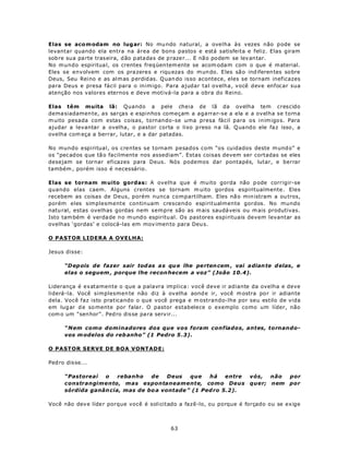 Elas se aco m odam no lug ar: No mu ndo natural, a ovelha às vezes não p ode se
levantar quando ela entra na área de bons pastos e está satisfeita e feliz. Elas giram
sob re sua pa rte tras eira, d ão p atadas de p raze r... E não podem se lev antar.
No m undo espiritua l, os crentes freq üen tem ente se acom oda m com o que é m aterial.
Eles se envolvem com os pra zeres e riqu eza s do m un do. E les sã o ind iferen tes so bre
Deus, Seu Reino e as alm as p erdid as. Q uan do isso acontece, eles se tornam ineficazes
para Deus e presa fácil para o inimigo. Para ajudar tal ovelha, você deve enfocar sua
atenção nos valores eternos e deve motivá-la para a obra do Reino.

Elas têm muita lã: Quando a pele cheia de lã da ovelha tem crescido
dema siadamen te, as sarças e espinhos começam a agarrar-se a ela e a ovelha se torna
m uito pesada com estas coisas, tornando-se uma presa fácil para os inim igos. Para
ajudar a levantar a ovelha, o pastor corta o lixo p reso n a lã. Q uand o ele fa z isso , a
ovelha com eça a berrar, lutar, e a dar patadas.

No mundo espiritual, os crentes se tornam pesados com “os cuidados deste m und o” e
os “pec ados que tã o facilmente nos assediam”. Estas coisas devem ser cortadas se eles
desejam se tornar eficazes para Deus. Nós podemos dar pontapés, lutar, e berrar
também , porém isso é necessário.

Elas se tornam m uito gordas: A ovelha que é muito gorda não p ode corrigir-se
quando elas caem. Alguns crentes se tornam m uito gordos espiritualmente. Eles
recebem as coisas de Deus, porém nunca compartilham. Eles nã o min istram a ou tros,
porém eles simplesmente continuam crescendo espiritualmente gordos. No mundo
natu ral, estas ovelhas gordas nem sempre são as m ais saudá veis ou m ais produtivas.
Isto tam bém é verda de n o m und o espiritu al. Os pastores espirituais devem levantar as
ovelhas ‘gordas’ e colocá-las em mov imen to para Deu s.

O PASTOR LIDERA A OVELHA:

Jesus disse:

      “D ep ois de fazer sair tod as a s qu e lhe pe rten cem , vai a dian te d elas , e
      elas o seguem , porque lhe recon hecem a voz” (João 10.4).

Liderança é exatamente o que a palavra implica: você deve ir adiante da ovelha e deve
liderá-la. Você simplesmen te não diz à ov elha aond e ir, você m ostra po r ir adian te
dela. Você faz isto praticando o que você prega e m ostrando-lhe por seu estilo de vida
em lug ar d e so mente por falar. O pastor estabelece o exemplo como um líder, não
com o um “sen hor” . Ped ro dis se pa ra serv ir...

      “Nem como dominadores dos que vos foram confiados, antes, tornando-
      vos m odelos do reb anho” (1 Pedro 5 .3).

O PASTOR SERVE DE BOA VONTADE:

Ped ro dis se...

      “Pastoreai  o    rebanho   de    Deus   que   há    entre         vós, não       por
      constrangimento, mas espontaneamente, como Deus                   quer; nem      por
      sórdida ganân cia, mas de bo a vontade ” (1 Ped ro 5.2).

Você não dev e líde r porque você é solicitado a fazê-lo, ou porque é forçado ou se exige



                                            63
 