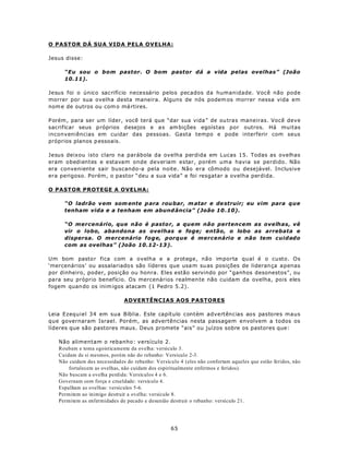 O PASTOR DÁ SUA VIDA PELA OVELHA:

Jesus disse:

     “Eu sou o bom pastor. O bom pastor dá a vida pelas ovelhas” (João
     10.11).

Jesus foi o único sacrifício necessário pelos pecados da humanidade. Você não pode
morrer por sua ovelha desta maneira. Alguns de nós podem os morrer nessa vida em
nom e de outros ou com o má rtires.

P orém , para ser um líder, você terá que “dar sua vida ” de ou tras maneiras. Você deve
sacrificar seus p róprios d esejos e a s am bições egoístas por outros. Há muitas
inconveniências em cuidar das pessoas. Gasta tempo e pode interferir com seus
próprios planos p essoais.

Jesus deixou isto claro na parábola da ovelha perdida em Lucas 15. Todas as ovelhas
eram obedientes e estavam onde deveriam estar, porém uma havia se perdido. Não
era conveniente sair buscando-a pela noite. Não era cômodo ou desejável. Inclusive
era perigoso. Porém, o pastor “deu a sua vida” e foi resgatar a ovelha perdida.

O PASTOR PROTEGE A OVELHA:

     “O ladrão v em som ente p ara rou bar, m atar e de struir; eu vim para que
     tenham vida e a tenham em abund ância” (João 10 .10).

     “O mercenário, que não é pastor, a quem não pertencem as ovelhas, vê
     vir o lobo, abandona as ovelhas e foge; então, o lobo as arrebata e
     dispersa. O mercenário foge, porque é mercenário e não tem cuidado
     com as ovelhas” (João 10.12-13 ).

Um bom pasto r fica com a ovelha e a protege, não importa qual é o custo. Os
‘mercenários’ ou assalariado s são líderes que usa m su as posições de lideran ça apenas
por dinheiro, poder, posição ou honra. Eles estão servindo por “ganhos desonestos”, ou
para seu próprio benefício. Os mercenários realmen te não cuidam da ovelha, pois eles
fogem quan do os inim igos atacam (1 Pedro 5.2).

                               ADVERTÊNCIAS AOS PASTORES

Leia Ezequiel 34 em sua Bíblia. Este capítulo contém advertências aos pastores maus
que governaram Israel. Porém, as advertências nesta passagem envolvem a todos os
líderes que são pastores maus. Deus promete “ais” ou juízos sobre os pastores que:

   Não alimentam o rebanho: versículo 2.
   Roubam e toma egoisticamente da ovelha: versículo 3.
   Cuidam de si mesmos, porém não do rebanho: Versículo 2-3.
   Não cuidam da s necessidad es do rebanho: Versículo 4 (eles não confortam aqueles que estão feridos, não
       fortalecem as ovelhas, não cuidam dos espiritualmente enfermos e feridos).
   Não buscam a ovelha perdida: Versículos 4 e 6.
   Governam com força e crueldade: versículo 4.
   Espalham as ovelhas: versículos 5-6.
   Permitem ao inimigo destruir a ovelha: versículo 8.
   Permitem as enfermidades de pecado e desunião destruir o rebanho: versículo 21.




                                                   65
 