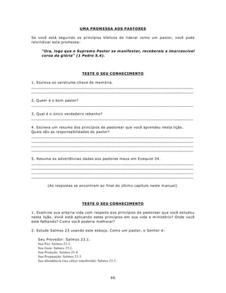 UMA PROM ESSA AOS PASTORES

Se você está seguindo os princípios bíblicos de liderar como um pastor, você pode
reivindicar esta promessa:

      “Ora, logo que o Suprem o Pastor se m anife star, recebereis a imarcescível
      coroa da g lória" (1 Pedro 5.4).




                                TESTE O SEU CONHECIMENTO

1. Escreva os versículos-chave de mem ória.
_____________________________________________________________________
_____________________________________________________________________

2. Q uem é o bo m pas tor?
_____________________________________________________________________

3. Qual é o único verdadeiro rebanho?
_____________________________________________________________________

4. Escreva um resumo dos princípios de pastorear que você aprendeu nesta lição.
Qu ais sã o as re spo nsa bilid ades do pas tor?
_____________________________________________________________________
_____________________________________________________________________
_____________________________________________________________________
_____________________________________________________________________

5. Resuma as advertências dadas aos pastores maus em Ezequiel 34.
_____________________________________________________________________
_____________________________________________________________________
_____________________________________________________________________
_____________________________________________________________________

         (As respostas se encon tram ao final do últim o capítulo neste m anua l).




                                TESTE O SEU CONHECIMENTO

1. Exam ine su a próp ria vida com respeito a os prin cípios d e pasto rear qu e você es tudou
nesta lição . Você está aplicand o estes princípios em sua vida e m inistério? Onde vo cê
está falha nd o? C om o voc ê po deria m elhorar?

2. Estude Salmos 23 usan do este esboço. Com o um p astor, o Senhor é:

   Seu Provedor: Salmos 23.1.
   Sua Paz: Salmos 23.2.
   Seu Guia: Salmos 23.2.
   Sua Proteção: Salmos 23.4.
   Sua Preparação: Salmos 23.5.
   Sua abundância (seu cálice transborda): Salmos 23.5.




                                                   66
 