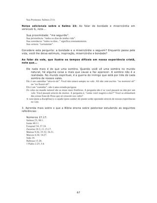 Sua Promessa: Salmos 23.6.

Notas adicionais sobre o Salmo 23: Ao falar de bondade e misericórdia em
versículo 6, no te...

   Sua p roximid ade: “m e seguirão”.
   Sua persistência: “todos os dias de minha vida”.
   Sua constância: “todos os dias...” significa constantemente.
   Sua certeza: “certamente”.

Con side re esta pe rgun ta: a b ond ade e a m isericórdia o segu em ? Enq uan to pass a pela
vida, você lhe deixa estímulo, inspiração, misericórdia e bondade?

Ao falar do vale, que ilustra os tempos difíceis em nossa experiência cristã,
no te q ue ...

   Ele nada m ais é do que uma sombra. Quando você vê uma sombra no mundo
        natu ral, há a lgu m a coisa a m ais q ue causa a faz aparecer. A sombra não é a
        realidade. No mundo espiritual, é a guerra do inimigo que está por trás de cada
        som bra de nosso s vales.
   Ele é um caminhar “através de”. Vo cê não estará sempre no vale. Ali não está escrito: “eu m orrerei ali”
        ou “eu ficarei ali”.
   Ele é um “caminho”, não é uma estrada perigosa.
   Os vales no mundo natural são as áreas mais frutíferas. A pergunta não é se você passará ou não po r um
        vale. Voc ê passará através de muitos. A pergunta é, “como você reagirá a eles?” Você se alimentará
        das coisas b oas de D eus que só crescem nos vales?
   A vara (para a disciplina) e o cajado (para cuidar) do pastor estão operando através de nossas experiências
        no vale.

3. Aprenda m ais sobre o que a Bíblia ensina sobre pastorear estudando as seguintes
referências:

   Números 27.17.
   Salmos 23; 80.1.
   Isaías 40.11.
   Ezequiel 34; 37.24.
   Zacarias 10.2; 11.15-17.
   Mateus 9.36; 25.32; 26.31.
   Marcos 6.34; 14.27.
   João 10.
   Hebreus 13.20.
   1 Pedro 2.25; 5.4.




                                                     67
 