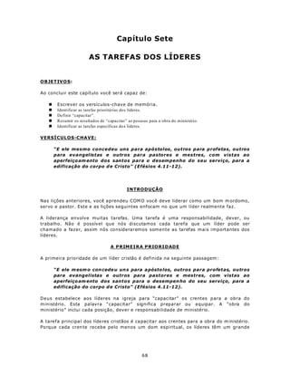 Capítulo Sete

                        AS TAREFAS DOS LÍDERES


OBJETIV O S:

Ao concluir este capítulo você será capaz de:

   n    Escrever os versículos-chave de memória.
   n    Identificar as tarefas prioritárias dos líderes.
   n    Definir “capacitar”.
   n    Resumir os resultados de “capacitar” as pessoas para a obra do ministério.
   n    Identificar as tarefas específicas do s líderes.

VERSÍCULOS-CHAVE:

       “E ele mesmo concedeu uns para apóstolos, outros para profetas, outros
       para evangelistas e outros para pastores e mestres, com vistas ao
       aperfeiço am ento dos santos para o desempenho do seu serviço, para a
       edificação do corpo d e Cristo” (Efésios 4.11-12).




                                            INTRODUÇÃO

Nas lições anteriores, você aprendeu COM O você deve liderar como um bom m ordomo,
servo e pastor. Este e as lições seguintes enfocam no que um líder realmente faz.

A liderança envolve muitas tarefas. Uma tarefa é uma responsabilidade, dever, ou
trabalho. Não é possível que nós discutamos cada tarefa que um líder pode ser
chamado a fazer, assim nós consideraremos somente as tarefas mais importantes dos
líderes.

                                    A PRIMEIRA PRIORIDADE

A primeira prioridade de um líder cristão é definida na seguinte passagem:

       “E ele m esm o con cede u un s para a pósto los, outros para profetas, outros
       para evangelistas e outros para pastores e mestres, com vistas ao
       aperfeiço am ento dos santos para o desempen ho do seu serviço, para a
       edificação do corpo d e Cristo” (Efésios 4.11-12).

Deus estabelece aos líderes na igreja para “capacitar” os crentes para a obra do
m inistério. Esta palavra “capacitar” significa preparar ou equipar. A “obra do
ministério” inclui cada posição, dever e responsabilidade de ministério.

A tarefa principa l dos líde res cristãos é ca pacita r aos cren tes para a obra do m inistério.
Porque cada cren te recebe pelo menos um dom espiritual, os líderes têm um grande




                                                    68
 