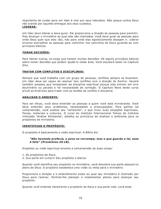 im portan te de cu idar pa ra um líder é orar p or seus liderados. Não peque contra Deus
não oran do por aqu eles entregue ao s seus cuidad os.
LIDERAR:

Um líder deve liderar e deve guiar. Ele proporciona a direçã o às p esso as p ara p erm itir-
lhes alcançar o ministério ao q ual elas são cham adas. V ocê d eve guiar as pess oas para
onde Deus quer que elas vão, não para onde elas egoisticamente desejam ir. Liderar
envolve acon selh ar as pess oas para caminh ar nos caminhos de Deu s guiando-as com
princípios bíblicos.

TOMAR DECISÕES:

Para liderar outros, se exige que tomem muitas decisões. Há alguns princípios básicos
sob re toma r decisões que po dem ajudá-lo nesta área. Vo cê estud ará estes no C apítu lo
Oito.

TRATAR COM CONFLITOS E DISCIPLINAS:

Sem pre que você trabalha com um grupo de pessoas, conflitos sempre se levantam.
Um líder deve ser capaz de reso lver ta is con flitos co m a dire ção do S enh or. Ha verá
também pessoa s qu e ne cessi tam da d iscip lina espi ritua l porq ue e las entra m em erro
dou trinário ou pecado e há necessidade de correção. O Cap ítulo Nove de ste curso
provê as diretrizes para tratar com as tarefas de conflito e disciplina.

ANALISAR O AMBIENTE:

Para ser eficaz, você deve entender as pessoas a qu em você está m inistrando. Você
deve enten der seu s proble m as, nece ssidades e preocupações. Para ganhar tal
compreensão, você analisa seu “am biente”, o que inclui su as situações espirituais,
físicas, ma teriais e cu lturais. O curso d o Instituto Interna ciona l Tem po de Colh eita
intitulado ‘Análise Am biental’, detalha os princíp ios de analisar o amb iente para os
propósitos de ministério.

IDENTI FI CAR O PRO P Ó SI TO :

O propósito é basicamente a visão espiritual. A Bíblia diz:

     “Não havendo profecia, o povo se corrompe; m as o que guarda a lei, esse
     é feliz” (Provérb ios 29.18).

Propósito ou visão esp iritual envolve a com preensão d e duas coisas:

1. Os propósitos de D eus.
2. Sua p arte em cu mp rir Seu propósito e plan os.

Quando você identifica seu propósito no ministério, você descobre sua parte pessoal no
plano de Deus. O propósito estabelece uma visão ou meta para o ministério.

Proporciona a direção e o entendimento exato ao qual seu ministério é chamado por
Deus para realizar. Permite-lhe planejar e implementar planos para alcançar seu
propósito.

Quando você entende claramente o propósito de Deus e sua parte nele, você pode



                                             70
 