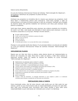 liderar outros eficazmente.

O curso do Instituto Internacion al Tem po de C olheita, “Adm inistração Por Objetivos”,
lhe ajuda rá a identificar seu propósito no p lano de D eus.
PLANEJAR:

Conhecer seu propósito no ministério não é o mesm o que alcançar seu propósito. Você
deve fazer e im plem entar planos para alcan çá-lo . Você deve agregar a ação ao
conh ecim ento e as obras à fé p ara a lcan çar a obra do ministério. Planejar sob a direção
do Espírito Santo lhe permite trabalhar em harm onia com D eus para alcançar Seus
planos e p ropósitos.

Você deve fa zer plan os espe cíficos para alcançar seu próprio propósito de ministério.
Se você é u m líder, você a juda aos liderad os a fa zer planos para alcançar a obra do
m inistério corpo rativo ou do g rup o. Pla neja r env olve deci dir...

   n   O q ue v ocê v ai faz er.
   n   Como você irá fazê-lo (os métodos ou p assos de ação).
   n   Quando você vai fazê-lo.
   n   Quem vai fazê-lo.
   n   O custo de fazê-lo.
   n   O método para avaliar e ver se tem sido feito como você planejou.

P la neja r é u m a grande tarefa dos líderes. É um princípio bíblico e se discute em detalhe
no curso do Instituto Internacional Tempo de Colheita intitulado “Adm inistração Por
Objetivos”.

IM PLEMEN T AR P LA N O S:

Dep ois que um líder tem feito os planos, estes planos devem ser implemen tados ou
devem ser colocados em ação. Para levar a cabo um plano, o líder deve realizar as
seguintes tarefas. Cada um destes se discute em detalhe no curso intitulado
“Adm inistração Por Objetivos”:

   n   Selecionar as pessoas para cump rir o plano.
   n   Comunicar-lhes o plano, a obra do ministério a ser feita.
   n   Delegar a autoridade e a responsabilidade para alcançar o plano.
   n   Treinar aqueles selecionados nas habilidades necessárias para alcançar a obra.
   n   Organizar as pessoas envolvidas e os detalhes do plano.
   n   Treinar as pessoas envolvidas e os detalhes do plano.
   n   Fixar a data de início e de conclusão e os períodos de avaliação no progresso do plano.
   n   Preparação do orçamento dos fundos necessários para alcançar o plano.
   n   To mar as de cisões.
   n   Rever o progresso.
   n   Avaliar a obra do ministério . A ava liação determina se você cump riu o plano e se realm ente
       continuou para alcançar os propósitos de Deus para seu ministério.

                               FORTALECIDO PARA A TAREFA

Com o declarado antes, não há como discutir cada tarefa que um líder pode ter que
realiz ar, porém as qu e m encio nam os são a s respon sabilidades p rincipais de cad a líd er.
Aqui está um a prom essa para reivindica r para estas tarefas e para cada outra
responsabilidade a qual você possa ser chamado para cumprir na liderança:




                                                  71
 