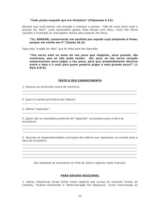 “Tudo posso na quele que m e fortalece” (Filipenses 4.13).

Sem pre que você estiver sob p ressão e com eçar a pensar, “não há como fazer tudo o
precisa ser feito”, vo cê necessitará gas tar m ais te m po com Deu s. Você não fica rá
cansad o e frustrado se você gastar tem po para esp erar em D eus:

     “Tu, SENH OR, conservarás em perfeita paz aquele cujo propósito é firme;
     porque ele confia em ti” (Isaías 26.3).

Faça esta “oração do líder” que foi feita pelo Rei Salomão:

     “Teu servo está no meio do teu povo que elegeste, povo grande, tão
     numeroso, qu e se não p od e co nta r. Dá , pois, ao teu servo coração
     com preensivo para julgar a teu povo, para que prudentemente discirna
     entre o bem e o m al; pois quem poderia julgar a este grande povo?” (1
     Reis 3.8-9).




                           TESTE O SEU CONHECIMENTO

1. Escreva os versículos-chave de mem ória.
_____________________________________________________________________
_____________________________________________________________________

2. Qual é a tarefa prioritária dos líderes?
_____________________________________________________________________

3. Defina “capa citar”.
_____________________________________________________________________

4. Quais são os resultados positivos de “capacitar” as pessoas para a obra do
ministério?
_____________________________________________________________________
_____________________________________________________________________
_____________________________________________________________________

5. Resuma as responsab ilidades principais dos líderes que capacitam os crentes para a
obra do ministério.
_____________________________________________________________________
_____________________________________________________________________
_____________________________________________________________________
_____________________________________________________________________
_____________________________________________________________________

        (As respostas se encon tram ao final do últim o capítulo neste m anua l).




                             PARA ESTUDO ADICIONAL

1. Várias referências foram feitas neste capítu lo aos cursos do Instituto Tempo de
Colheita, “Análise Ambiental” e “Administração Por Objetivos”. Como mencionado ao



                                           72
 
