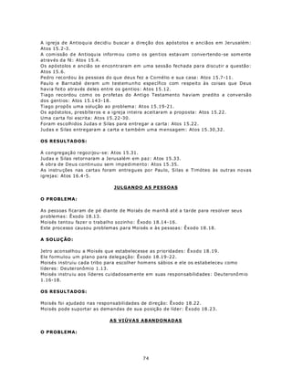 A igreja de Antioquia decidiu buscar a direção dos apóstolos e anciãos em Jerusalém:
Atos 15.2-3.
A com issão d e An tioqu ia inform ou com o os gen tios estav am conve rtendo -se som ente
através da fé: Atos 15.4.
Os apóstolos e ancião se encontraram em uma sessão fechada para discutir a questão:
Atos 15.6.
Pedro recordou às pessoas do que deus fez a Cornélio e sua casa: Atos 15.7-11.
Pau lo e Barnabé deram um testemunho específico com respeito às coisas que Deus
havia feito através deles entre os gentios: Atos 15.12.
Tiago recordou com o os profetas do Antigo Testamento haviam predito a conversão
dos gentios: Atos 15.143-18.
Tiago propôs uma solução ao problema: Atos 15.19-21.
Os apóstolos, presbíteros e a igreja inteira aceitaram a proposta: Atos 15.22.
Uma carta foi escrita: Atos 15.22-30.
Foram escolhidos Judas e Silas para entregar a carta: Atos 15.22.
Judas e Silas entregaram a carta e também uma m ensagem: Atos 15.30,32.

OS RESULTADOS:

A congregação regozijou-se: Atos 15.31.
Judas e Silas retornaram a Jerusalém em paz: Atos 15.33.
A obra de Deus continuou sem impedimento: Atos 15.35.
As instru ções nas carta s foram entre gu es po r Pau lo, Silas e Timóteo às outras novas
igrejas: Atos 16.4-5.

                                 JULGANDO AS PESSOAS

O PROBLEMA:

As pessoas ficaram de pé diante de Moisés de manhã até a tarde para resolver seus
problemas: Êxodo 18.13.
Moisés tentou fazer o trabalho sozinho: Êxodo 18.14-16.
Este processo causou problemas para Moisés e às pessoas: Êxodo 18.18.

A S OLU Ç ÃO :

Jetro aconselhou a Moisés que estabelecesse as prioridades: Êxodo 18.19.
Ele formulou um plano para delegação: Êxodo 18.19-22.
Moisés instruiu cada tribo para escolher hom ens sábios e ele os estabeleceu como
líderes: Deuteronômio 1.13.
Mo isés instru iu aos líderes cu idad osam ente em suas res pon sabilid ades : Deu teronô m io
1.16-18.

OS RESULTADOS:

Moisés foi ajudado nas responsabilidades de direção: Êxodo 18.22.
Moisés pode suportar as demandas de sua posição de líder: Êxodo 18.23.

                               AS VIÚVAS ABANDONADAS

O PROBLEMA:




                                              74
 