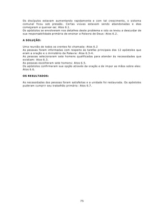 Os discípulos estavam aum entand o rapidam ente e com tal crescimento, o sistema
comunal ficou sob pressão . Certas viúvas estavam sendo abandonadas e elas
começaram a queixar-se: Atos 6.1.
Os apóstolos se envolveram n os detalhes deste problema e isto os levou a descuidar de
sua responsabilidade primária de ensinar a Palavra de Deus: Atos 6.2.

A S OLU Ç ÃO :

Um a reu niã o de todo s os cre ntes foi ch am ada: A tos 6 .2
As pessoas foram informad as com respeito às tarefas p rincipais dos 12 apóstolos que
eram a oração e o ministério da Palavra: Atos 6.3-4.
As pessoas selecionaram sete homens qualificados para atender às necessidades que
existiam: Atos 6.3.
As pessoas escolheram sete homens: Atos 6.5.
Os apóstolos confirmaram sua opção através da oração e de im por as m ãos sobre eles:
Atos 6.6.

OS RESULTADOS:

As necessid ades da s pes soas foram satisfeitas e a unidade foi restaurada. Os apóstolos
puderam cumprir seu trabalhão primário: Atos 6.7.




                                           75
 