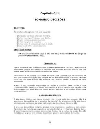 Capítulo Oito

                             TOMANDO DECISÕES


OBJETIV O S:

Ao concluir este capítulo você será capaz de:

   §Escrever o versículo-chave de memória.
   §Explicar a abord agem b íblica para tom ar decisõe s.
   §Resum ir as diretrizes para tom ar decisõe s.
   §Explicar o propósito de um modelo.
   §Explicar o valor de um modelo de tomada de decisão.
   §Usar o modelo bíblico p ara tomar decisões.

VERSÍCULO-CHAVE:

      “O coração do hom em traça o seu cam inh o, m as o SENHOR lhe dirige os
      passos?” (P rovérbios 16.9).




                                           INTRODUÇÃO

Tomar decisões é uma tarefa difícil que os líderes enfrentam a cada dia. Cada decisão é
importante, porque até m esm o as decisões nos m enores assuntos afetam sua vida
inteira e seu ministério durante um período de tempo.

U m a decisã o é um a opç ão. Vo cê dev e enco ntrar um a respo sta pa ra um a situação da
vida real e d ecid ir qu e açã o voc ê tom ará. A s dec isões dete rm ina m o destino. Decisões
feitas por um líder afetam não somen te seu destino, porém o destino de seus
seguido res.

A vida é uma sucessão interminável de opções e decisões. Fazer opções é uma
responsabilidade. Negar-se a tomar um a decisão é em si mesmo um a decis ão. Esta
lição aprese nta a s diretrizes p ara tom ar as bo as dec isões e um m ode lo bíblico para
toma r decisões.

                                    A ABORDAGEM BÍBLICA

A abo rdagem bíb lica p ara to m ar decisões não é pelo voto das pessoas. Não é a
abordagem democrática ou o ”governo da maioria”. Os problema s desta abordagem
são ilustrados na história de Israel na fronteira de Cana ã (veja Nú me ros 13).

O processo democrático na Igreja produz comprometim ento, legalismo e com petição.
As decisões da maioria, as propostas e os votos limitam a revelação do Espírito Santo.
O voto freqüentem ente produz sentimentos feridos, ira e rachas na igreja. Eles são
métodos que a igreja têm adotado do estilo de governo democrático do mund o.




                                                   76
 