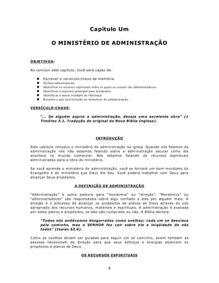 Capítulo Um

              O MINISTÉRIO DE ADMINISTRAÇÃO


OBJETIV O S:

Ao concluir este capítulo, você será capaz de:

   n    Escrever o versículo-chave de memória.
   n    Definir administração.
   n    Identificar os recurso s espirituais sobre os q uais os crentes são administrado res.
   n    Identificar o requisito principal para m ordo mos.
   n    Identificar o maior exemplo de liderança.
   n    Resumir o que está incluído no ministério de administração.

VERSÍCULO-CHAVE:

       “... Se alguém asp ira a administração, deseja um a excelente ob ra” (1
       Timó teo 3.1, Tradução do original da Nova B íblia Inglesa).




                                               INTRODUÇÃO

Este capítulo introduz o ministério de administração na igreja. Quando nós falamos de
administração nós n ão esta m os falan do sob re a adm inistraçã o secu lar com o ela
acontece no m un do com ercia l. Nós estam os falando de recu rsos espiritu ais
adm inistrados para a obra do ministério.

Se você aprende o ministério de administração, você se tornará um bom m ordomo do
Evangelho e do m inistério q ue D eus lhe d eu. V ocê p ode rá trab alh ar com Deu s pa ra
alcançar Se us propósitos.

                               A DEFINIÇÃO DE ADMINISTRAÇÃO

“Adm inistração” é outra palavra para “mordomia” ou “direção”. “Mordom os” ou
“administradores” são respons áve is sob re alg o con fiado a eles po r alguém m ais. A
direção é o processo de alcançar os propósitos de p lanos de D eus através do u so
apropriado dos recursos hum anos, m ateriais e espirituais. A administração é avaliada
por estes planos e propósitos, se eles são cumpridos ou não. A Bíblia declara:

       “Todos nós andávamos desgarrados como ovelhas; cada um se desviava
       pe lo caminho, mas o SENHOR fez cair sobre e le a iniqüidade de nós
       todos” (Isaías 53.6).

C om o as ovelhas devem ser guiadas para seguir um só caminho, assim também as
pessoas necessitam de direção para que seus esforços e energias alcancem os
propósitos e plan os de Deu s.

                                    OS R ECUR SOS ESPIR ITUAIS



                                                        8
 