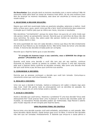 Os Resultad os: Que solução dará os maiores resultados com o menor esforço? Não há
nenhuma razão para faz er as coisa s da m aneira m ais difícil. Se há u m a m ane ira m ais
fácil de alcançar os mesmos resultados, esta deve ser escolhida (a menos que Deus
revele outra).

4 . SELEC IO N E A ME L H OR S O LUÇÃO :

Dep ois que você tem ex am inado tod as as possíveis soluções, selecione a melh or. Você
ped iu a Deus que o guie, assim creia que Ele o fará. Você normalm ente deve selecionar
a solução qu e é melh or pelo que se refere aos riscos, recursos e resultados.

Nós decidimos “normalmente”, porque às vezes Deus nos guia de um certo modo que
não parece melhor ao pensam ento natural. Recorde que os caminhos de Deus não são
seus caminhos. Às vezes, Seu plan o pod e não parece r me lhor ao raciocín io natu ral,
assim esteja aberto a isso.

Há certa quantidade de risco em cada decisão a menos que Deu s lhe fale d iretam ente
através de Sua Palavra ou da revelação divina. Não tenha medo de tom ar u ma decisão
errada. A maioria das decisões erradas pode ser corrigida.

Recorde qu e o Espírito Santo gu ia a suas decisões:

      “O co ra çã o d o h om e m traça o seu caminho, mas o SENHOR lhe dirige os
      passos” (Pro vérbios 16.9).

Quando você toma um a decisão e você não tem paz em seu espírito, continue
buscando ao Senhor usando os passos no modelo. Paz interna é uma das man eiras
pela qual o Espírito Santo confirma as decisões corretas. Não tome uma decisão final
até que você tenha a paz de Deus que confirma sua escolha.

5 . COM U NI Q UE A DE C IS Ã O :

Perm ita que as pe ssoas conheçam a decisão qu e você tem toma do. Com uniqu e-a
claramente antes que você atue baseado nela.

6 . R EALIZ E A D EC IS ÃO :

U m a vez que a decisão é tomada, realize-a (coloque-a em ação) e depois siga para
algo m ais. V ocê n ão g an ha na da se p reo cu pa nd o co m as decisões do passado. Ao
contrário, depois de um certo tempo avalie a decisão.

7 . A VAL IE A DE C IS Ã O :

Ava lie a decisão que você tomou. Resolveu o problema? É uma boa decisão? D eus está
abençoando-lhe? Você precisa fazer uma m udança? A maioria das d ecisões pode ser
mudada, se nece ssário? M uitas d ecisões p odem ser m elhora das. S eja flexíve l e aberto
para mu dar segundo vê tem dirigido pelo Espírito Santo.

                               UMA PALAV RA FINAL DE CAUTELA

Nun ca tome um a decisão quando você está enfadado, perturbado ou sob pressão. Não
to me decisões rápido demais. Gaste tempo para ouvir os fatos. A maioria das decisões
não tem que ser tomadas im ediatamente. É Satanás que em purra e causa pânico e



                                            80
 