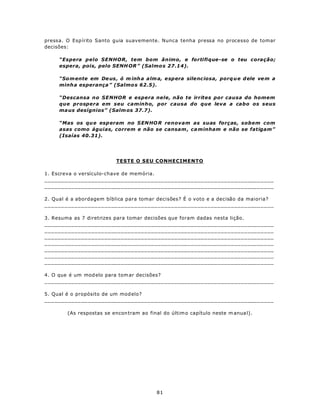 pressa. O Esp írito Santo guia suavemente. Nunca tenha pressa no processo de tomar
decisões:

     “Espera pelo SENHOR, tem bom ânimo, e fortifique-se o teu coração;
     espera, pois, pelo SENH OR ” (Salmo s 27.14).

     “So m ente em De us , ó m inh a alm a, e sp era silenc iosa, porq u e d ele ve m a
     minh a esperança ” (Salmo s 62.5).

     “Descansa no SENHOR e espera nele, não te irrites por causa do homem
     que prospera em seu caminho, por causa do que leva a cabo os seus
     ma us desígnios” (Salm os 37.7).

     “Mas os qu e esp eram no S EN HO R renovam as suas forças, sobem com
     asas como águias, correm e não se cansam , ca minham e não se fatigam”
     (Isaías 40.31).




                           TESTE O SEU CONHECIMENTO

1. Escreva o versículo-chave de memória.
_____________________________________________________________________
_____________________________________________________________________

2. Qual é a abordagem bíblica para tomar decisões? É o voto e a decisão da maioria?
_____________________________________________________________________

3. Resuma as 7 diretrizes para tomar decisões que foram dadas nesta lição.
_____________________________________________________________________
_____________________________________________________________________
_____________________________________________________________________
_____________________________________________________________________
_____________________________________________________________________
_____________________________________________________________________
_____________________________________________________________________

4. O que é um mod elo para tom ar decisões?
_____________________________________________________________________

5. Qual é o propósito de um mod elo?
_____________________________________________________________________

        (As respostas se encon tram ao final do últim o capítulo neste m anua l).




                                           81
 