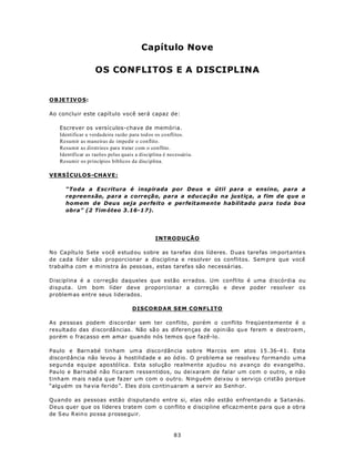 Capítulo Nove

                   OS CONFLITOS E A DISCIPLINA


OBJETIV O S:

Ao concluir este capítulo você será capaz de:

   Escrever os versículos-chave de memória.
   Identificar a verdadeira razão para tod os os conflitos.
   Resumir as maneiras de impedir o conflito.
   Resumir as diretrizes para tratar com o conflito.
   Identificar as razões pelas quais a disciplina é necessária.
   Resumir os princípios bíblicos da disciplina.

VERSÍCULOS-CHAVE:

      “Toda a E sc ritura é inspirada por Deus e útil para o ensino, para a
      repreensão, para a correção, para a educação na justiça, a fim de que o
      homem de Deus seja perfeito e perfeitamente habilitado para toda boa
      obra” (2 Tim óteo 3.16-1 7).




                                              INTRODUÇÃO

No Ca pítu lo Sete você e stud ou s obre as tarefas d os líd eres. D uas tarefas im portante s
de cada líder são proporcionar a disciplina e resolver os conflitos. Sem pre que você
trab alh a com e m inistra às pess oas, estas tarefa s são necessá rias.

Disciplina é a correção daqueles que estão errados. Um conflito é uma d iscórdia ou
disputa. Um bom líder deve proporciona r a correção e deve poder resolver o s
problem as entre seus liderados.

                                   DISCORDAR SEM CONFLITO

As pessoas podem discordar sem ter conflito, porém o conflito freqüentemente é o
resultado das d iscordâ ncias . Não sã o as diferen ças de opin ião qu e ferem e destroem ,
porém o fracasso em ama r quando nós temos qu e fazê-lo.

Paulo e Barn abé tin ham um a disco rdân cia sob re Ma rcos em atos 15 .36-4 1. Esta
discord ância não le vou à hostilid ade e ao ód io. O prob lem a se resolv eu formando u m a
segunda equipe apostólica. Esta solução realmente ajudou no avanço do evangelho.
Pau lo e Barnabé não ficaram ressentidos, ou deixaram de falar um com o outro, e não
tinham m ais n ad a q ue fa zer u m com o outro. Ninguém deixou o serviço cristão porque
“alg uém os ha via ferido”. Eles d ois co ntin uaram a serv ir ao S enh or.

Quando as pessoas estão d isputand o entre si, elas não estão enfrentan do a Sa tanás.
Deus quer que os lídere s trate m com o con flito e d iscip line eficaz m ente pa ra qu e a ob ra
de S eu R eino po ssa p rosse gu ir.



                                                      83
 