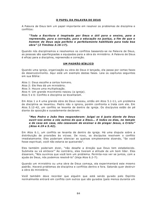 O PAPEL DA PALAVRA DE DEUS

A P ala vra de D eu s tem u m papel importante em resolver os problemas de disciplina e
conflitos:

       “Toda a E scritu ra é inspira da po r D eu s e útil para o ensino, para a
       repreensão, para a correção, para a educação na justiça, a fim de que o
       homem de Deus seja perfeito e perfeitamente habilitado para toda boa
       obra” (2 Tim óteo 3.16-1 7).

Quando nós disciplinam os e resolvemo s os conflitos baseand o-se na Pala vra de Deu s,
as pessoas são aperfeiçoadas e equipadas para a obra do ministério. A Palavra de Deus
é eficaz para a disciplina, repreensão e correção.

                                 UM PADRÃO BÍBLICO

Quando uma igreja, organização ou obra de Deus é lançada, ela passa por certas fases
de desenvolvim ento. Aqu i está um exem plo destas fases. Leia os capítulos seguintes
em sua Bíblia:

Atos   1: D eus escolhe a certos hom ens.
Atos   2: Ele lhes dá um m inistério.
Atos   3: Houve um a mu ltiplicação.
Atos   4: Um grande m ovim ento nasceu (a igreja).
Atos   5 e 6: Conflito e disciplina se levantaram.

Em Atos 1 a 4 uma grande obra de Deus nasceu, então em Atos 5.1 -1 1, u m p ro blem a
de disciplina se levantou. Pedro não o ignora, porém confronta e trata com ele. Em
Atos 5.12 -42 , um con flito se leva nta de d entro da igreja . Os discíp ulos estão de pé
diante da oposição e ousadamente declaram:

       “Mas Pedro e João lhes responderam: Julgai se é justo dia n te d e D eus
       ouvir-vos an tes a vós ou tro s do q ue a D eu s... E todo s os dias, no tem plo
       e de ca sa em casa, nã o cess avam de en sinar e de pregar Jesus, o Cristo”
       (Atos 4.19 e 5 .42).

Em Atos 6.1, um conflito se levanta de dentro da igreja. Há uma disputa sobre a
distribuição de p rovisões à s viú vas. De n ovo , os dis cípu los resolvem o conflito
imediatam ente. Eles poderiam silencia r as queixas sim plesm ente dizen do, “Se você
fosse espiritual, você não estaria se queixa ndo”.

Eles também poderiam dizer, “não desafie a direção que Deus tem estabelecido.
Su bm eta ou v á em bora !” Ao con trário, eles tiveram a atitude de um bom líder. Eles
d issera m , “Nó s ou vim os que v ocê te m um prob lem a. Perm ita-nos ver se juntos, com a
ajuda d e Deus, nós p odem os resolvê-lo” (Veja Atos 6.2-7 ).

Quando um m inistério ou um a obra de D eus com eça, ela experim entará este m esm o
padrão. Haverá problemas de disciplina e conflitos den tro e fora. Sata nás q uer de struir
a obra do ministério.

Você tam bém dev e reco rdar que a lgué m que está sen do gu iado p elo Esp írito
norm alm ente entrará em conflito com outros que são guiados (pelo menos durante um




                                            84
 