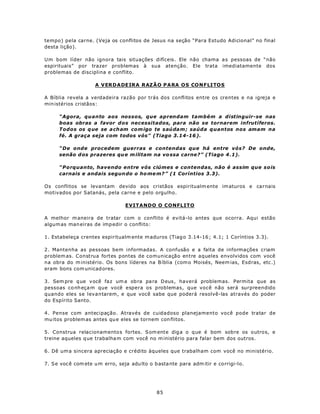 tempo) pela carne. (Veja os conflitos de Jesus na seção “Para Estudo Adicional” no final
desta lição).

Um bom líder não ignora tais situações difíceis. Ele não chama a s pessoas de “não
espirituais” por trazer problemas à sua atenção. Ele trata imediatamente dos
problemas de disciplina e conflito.

                     A V ERD A DE IR A RAZÃ O P A RA O S CO N FLI TO S

A Bíblia revela a verdadeira razão por trás dos conflitos entre os crentes e na igreja e
min istérios cristãos:

      “Agora, quanto aos nossos, que aprendam também a distinguir-se nas
      boas obras a favor dos necessitados, para não se tornarem infrutíferos.
      Todos os q ue se a ch am com igo te saúdam ; saúda quantos nos amam na
      fé. A graça seja com todos vós” (Tiago 3.14-16 ).

      “De onde procedem guerras e contendas que há entre vós? De onde,
      senão d os prazeres qu e m ilitam na vo ssa carne?” (Tiago 4 .1).

      “Porquanto, havendo entre vós ciúmes e contendas, não é assim que sois
      carnais e andais segun do o ho me m? ” (1 Coríntios 3.3).

Os conflitos se levantam devido aos cristãos espiritualm ente im aturos e carnais
motivados por Satanás, pela carne e pelo orgulho.

                                  EVITANDO O CONFLITO

A melhor m aneira de tratar com o conflito é evitá-lo antes que ocorra. Aqui estão
algum as man eiras de imp edir o conflito:

1. Estabeleça crentes espiritualm ente m aduros (Tiag o 3.14-16 ; 4.1; 1 Coríntios 3.3).

2. Mantenha as pessoas bem informadas. A confusão e a falta de informações criam
problem as. Construa fortes pontes de comunicação entre aqueles envolvidos com você
na obra do m inistério. Os bons líderes na B íblia (com o Moisés, Neem ias, Esdras, etc .)
eram bons com unicad ores.

3. Sem pre q ue v ocê fa z um a ob ra pa ra D eus , haverá problemas. Permita que as
pessoas co nh eça m que você espera os problemas, que você não será surpreendido
quando eles se levantarem, e que você sabe que poderá resolvê-las através do poder
do Espírito Santo.

4. Pense com antecipação. Através de cuidadoso planejamento você pode tratar de
mu itos problem as antes qu e eles se tornem con flitos.

5. Construa relacionamento s fortes. S om ente dig a o q ue é bom sobre os outros, e
treine aqueles q ue trabalha m com você no m inistério para falar bem dos outros.

6. Dê um a sincera apreciação e crédito àqueles que trabalham com você no ministério.

7. Se voc ê com ete u m erro, seja adu lto o b asta nte para adm itir e corrigi-l o.




                                               85
 