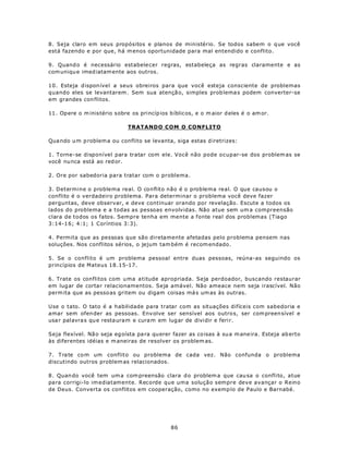 8. Seja claro em seus propósitos e planos de ministério. Se todos sabem o q ue você
está fazendo e por que, há m enos oportunidade para mal entendido e conflito.

9. Quand o é necessário estabele cer regras, estabeleça as regras claramente e as
com uniqu e imed iatam ente aos outros.

10. Esteja d ispon ível a seus obreiros para que você esteja consciente de problemas
quando eles se levantarem . Sem sua atençã o, simples prob lema s podem converter-se
em grandes con flitos.

11 . Op ere o m inistério sobre os princíp ios b íblic os, e o m aior d eles é o am or.

                               TRATANDO COM O CONFLITO

Qua ndo u m p roblem a ou conflito se levanta, siga estas d iretrizes:

1. Torne-se disponível para tratar com ele. Você não pode ocupar-se dos problem as se
você nu nca está ao red or.

2. Ore por sabedoria para tratar com o problema.

3. Determine o problema real. O conflito não é o problema real. O que causou o
conflito é o verdadeiro problema. Para determinar o problema você deve fazer
perguntas, deve observar, e deve continuar orando por revelação. Escute a todos os
lados do problema e a todas as pessoas envolvidas. Não atue sem um a compreensão
clara de todos os fatos. Sempre tenha em mente a fonte real dos problemas (Tiago
3:14-1 6; 4:1; 1 Coríntios 3:3).

4. Permita que as pessoas que são diretamente afetadas pelo problema pensem nas
soluções. Nos conflitos sérios, o jejum tam bém é recom endado.

5. Se o conflito é um problema pessoal entre duas pessoas, reúna-as seguindo os
princípios de Mateus 18.15-17.

6. Trate os conflitos com u ma a titude apropriada. Seja perdoador, buscando restaurar
em lug ar de cortar relacionamentos. Seja amável. Não ameace nem seja irascível. Não
perm ita que as pesso as gritem ou digam coisas má s um as às outras.

Use o tato. O tato é a habilidade para tratar com as situações difíceis com sabedoria e
amar sem ofen der as pessoas. Env olve ser sensível aos outro s, ser com preen sível e
usa r palavra s qu e resta uram e cura m em lug ar de dividir e feri r.

Seja flexível. Nã o seja eg oísta pa ra qu erer fazer as co isas à su a m ane ira. Esteja ab erto
às diferentes idéias e m aneiras de resolver os problem as.

7. T ra te co m um conflito ou problema de cada vez. Não confunda o problema
discutindo outros problem as relacionados.

8. Quan do você tem um a com preensão clara d o problem a que cau sa o conflito, atue
para corrigi-lo im ediatamente. Recorde que uma solução sempre deve avançar o Reino
de Deus. Converta os conflitos em cooperação, como no exemp lo de Paulo e Barnabé.




                                                86
 