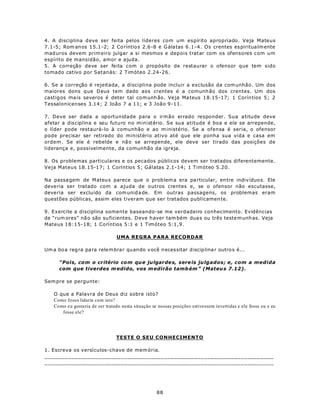 4. A disciplina d eve ser feita pelos líderes com um espírito apropriado. Veja Mateus
7.1-5; Rom anos 15.1-2; 2 Co ríntio s 2.6 -8 e G álatas 6 .1-4. Os crentes es piritua lm ente
mad uros devem prim eiro julgar a si mesmos e depois tratar com os ofensores com um
espírito de mansidão, amor e ajuda.
5. A correção deve ser feita com o propósito de restaurar o ofensor que tem sido
tomado cativo por Satanás: 2 Timóteo 2.24-26.

6. Se a correção é rejeitada, a disciplina pode incluir a exclusão da com unhão. Um dos
maiores dons q ue D eus tem dado aos crentes é a comunh ão dos crentes. Um dos
castig os ma is severos é deter tal co m unh ão. Ve ja Ma teus 1 8.15 -17; 1 Corín tios 5; 2
Tessalonicenses 3.14; 2 João 7 a 11; e 3 João 9-11.

7. Deve ser dada a oportunidade para o irmão errado responder. Sua atitude deve
afetar a disciplina e seu futuro no ministério. Se sua atitude é boa e ele se arrepende,
o líder pode restaurá-lo à comunhão e ao m inistério. Se a ofensa é seria, o ofensor
pode precisar ser retirado do ministério ativo até que ele ponha sua vida e casa em
ordem . Se ele é rebelde e nã o se arrepende, ele deve ser tirado das posições de
liderança e, possivelmente, da comunhão da igreja.

8. Os problemas particulares e os pecados públicos devem ser tratados diferentemente.
Veja Mateus 18.15-17; 1 Coríntios 5; Gálatas 2.1-14; 1 Timóteo 5.20.

Na passa gem de M ateus parece que o prob lem a era pa rticular, en tre indiv íduo s. Ele
deve ria ser tratado com a ajuda de outros crentes e, se o ofensor não escutasse,
deve ria ser exclu ído da com unid a de. Em outras passagens, os problemas eram
questões públicas, assim eles tiveram que ser tratados publicamen te.

9. Exercite a disciplina somente baseando-se me verdadeiro conhecimento. Evidências
de “rum ores” nã o são su ficientes. D eve h aver tam bém dua s ou três teste m unh as. Veja
Mateus 18:15-18; 1 Coríntios 5:1 e 1 Timóteo 5:1,9.

                                  UMA REGRA PARA RECORDAR

Um a bo a reg ra pa ra rele m brar quando v ocê n ecessitar d iscip lina r outro s é...

      “Pois, com o cr itério com qu e julgar de s, sere is ju lgados; e, com a medida
      com que tiverdes m edido, vos m edirão tamb ém ” (Mateu s 7.12).

Sem pre se pergunte:

    O que a Palavra de Deus diz sobre isto?
    Como Jesus lidaria com isto?
    Como e u gostaria de ser tratado nesta situação se nossas posições estivessem invertidas e ele fosse eu e eu
       fosse ele?




                                  TESTE O SEU CONHECIMENTO

1. Escreva os versículos-chave de mem ória.
_____________________________________________________________________
_____________________________________________________________________




                                                      88
 