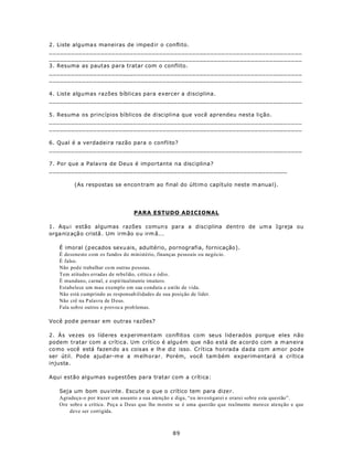 2. Liste alguma s maneiras de imped ir o conflito.
_____________________________________________________________________
_____________________________________________________________________
3. Resuma as pautas para tratar com o conflito.
_____________________________________________________________________
_____________________________________________________________________

4. Liste algumas razões bíblicas para exercer a disciplina.
_____________________________________________________________________

5. Resuma os princípios bíblicos de disciplina que você aprendeu nesta lição.
_____________________________________________________________________
_____________________________________________________________________

6. Qual é a verdadeira razão para o conflito?
_____________________________________________________________________

7. Por que a Palavra de Deus é importante na disciplina?
_________________________________________________________________

         (As respostas se encon tram ao final do últim o capítulo neste m anua l).




                                 PARA ESTUDO ADICIONAL

1. Aqu i estão algumas razões comun s para a disciplina dentro de um a Igreja ou
orga niz açã o cristã . Um irm ão ou irm ã...

   É imoral (p ecados sexu ais, adultério, pornografia, fornicação).
   É desonesto com os fundos do ministério, finanças pessoais ou negócio.
   É falso.
   Não pode trabalhar co m outras pessoas.
   Tem atitudes erradas de rebelião, crítica e ódio.
   É mundano, carnal, e espiritualmente imaturo.
   Estabelece um mau exemplo em sua conduta e estilo de vida.
   Não está cumprindo as responsab ilidades de sua posição de líder.
   Não crê na Palavra de D eus.
   Fala sobre outros e p rovoca prob lemas.

Você pod e pensar em outras razões?

2. Às vezes os líderes experimentam conflitos com seus liderados porque eles não
podem tratar com a crítica. Um crítico é algu ém que não e stá de a cord o com a m aneira
co mo você está fazen do a s coisas e lh e diz isso. Crítica honrada dada com amor pode
ser útil. Pod e ajud ar-m e a m elhorar. Porém, você tam bém experim entará a crítica
injusta.

Aqui estão algumas sugestões para tratar com a crítica:

   Seja um bom ouv inte . Escu te o q ue o crítico tem para dize r.
   Agradeça-o por trazer um assunto a sua atenção e diga, “eu investigarei e orarei sobre esta questão”.
   Ore sobre a crítica. Peça a D eus que lhe m ostre se é uma questão que realmente merece atenção e que
       deve ser corrigida.



                                                 89
 