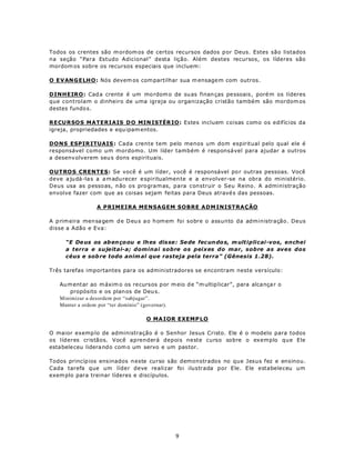 Todos os crentes são m ordom os de certos recursos dados p or Deus. Estes são listados
na seção “Para Estudo Adicional” desta lição. Além destes recursos, os líderes são
mordom os sobre os recursos especiais que incluem:

O EVANG E LH O: Nós devem os com partilhar sua m ensage m com outros.

DINHEIRO: Cad a crente é um mo rdom o de su as finan ças pe ssoais, poré m os líderes
que controlam o dinheiro de uma igreja ou organização cristão também são mordom os
destes fundo s.

R ECU R SO S MATERIAIS D O MIN ISTÉR IO: Estes incluem coisas como os edifícios da
igreja, propriedades e equ ipam entos.

DONS ESPIR ITUAIS : Cada crente tem pelo menos um dom espiritual pelo qual ele é
responsável como um mordomo. Um líder também é responsável para ajudar a outros
a desenv olverem seu s dons espirituais.

OUTROS CRENTES: Se você é um líder, você é responsável po r outras pessoas. Você
deve a ju dá -la s a a m adu recer e spiritualmen te e a envolver-se na obra do ministério.
Deus usa as pesso as, n ão os program as, para construir o Seu Reino. A administração
envolve fazer com que as coisas sejam feitas para Deus atravé s das pessoas.

                A PRIMEIRA MENSAGEM SOBRE ADM INISTRAÇÃO

A p rim eira men sa gem d e D eu s a o h om em foi sobre o assunto da administração. Deus
disse a Adão e Eva:

     “E De us os ab en ço ou e lh es disse: Se de fec un do s, m ultiplicai-vos, enchei
     a terra e sujeitai-a; dominai sobre os peixes do mar, sobre as aves dos
     céus e sob re todo anim al que rasteja pela terra” (Gênesis 1.28).

Três tarefas importantes para os administradores se encontram neste versículo:

   Au m entar ao m áxim o os recursos por m eio d e “m ultip licar”, para alca nça r o
       propósito e os plan os de Deu s.
   Minimizar a desordem por “subjugar”.
   Manter a ordem por “ter domínio” (governar).

                                   O MA IOR EXEMP LO

O maior exemp lo de administração é o Senhor Jesus Cristo. Ele é o modelo para todos
os líderes cristãos. Você aprenderá depois neste curso sobre o exemplo que Ele
esta bele ceu lidera ndo com o um servo e um pas tor.

Todos princíp ios ens inados n este curso são demonstrados no que Jesus fez e ensinou.
Cada tarefa que um líder deve realizar foi ilustrada por Ele. Ele estabeleceu um
exem plo para treinar líderes e discípulos.




                                              9
 