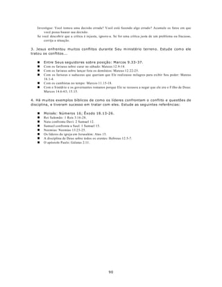 Investigue: Você tomo u uma decisão errada? V ocê está fazendo algo errado? Acumule os fatos em que
       você possa basear sua decisão.
   Se você descobrir que a crítica é injusta, ignore-a. Se for uma crítica justa de um problema ou fracasso,
       corrija a situação.

3. Jesus enfrentou muitos conflitos durante S eu m inistério terren o. Estud e com o ele
tratou os con flitos...

   n   Entre Seus seguidores sobre posição: Marcos 9.33-37.
   n   Com os fariseus sobre curar no sábado: Mateus 12.9-14.
   n   Com os fariseus sobre lançar fora os demônios: Mateus 12.22-25.
   n   Com os fariseus e saduceus que queriam que Ele realizasse milagres para exibir Seu poder: Mateus
       16.1-4.
   n   Com os cambistas no tempo: Marcos 11.15-18.
   n   Com o S inédrio e os governantes romanos porque Ele se recuso u a negar que ele era o F ilho de D eus:
       Marcos 14.6-63; 15.15.

4. Há m uitos exemplos bíblicos de como os líderes confrontam o conflito e questões de
disciplina, e tiveram sucesso em tratar com eles. Estude as seg uintes referências:

   n   Moisés: Números 16; Êxodo 18.13-26.
   n   Rei Salomão: 1 Reis 3.16-28.
   n   Nata confronta Davi: 2 Samuel 12.
   n   Samuel confronta a Saul: 1 Samuel 15.
   n   Neemias: Neemias 13.23-25.
   n   Os líderes da igreja em Jerusalém: Atos 15.
   n   A disciplina de Deus sobre todos os crentes: Hebreus 12.5-7.
   n   O apóstolo Paulo: Gálatas 2.11.




                                                   90
 