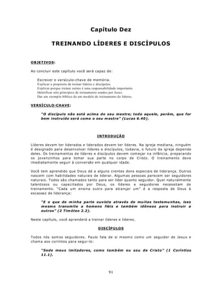 Capítulo Dez

            TREINANDO LÍDERES E DISCÍPULOS


OBJETIV O S:

Ao concluir este capítulo você será capaz de:

   Escrever o versículo-chave de memória.
   Explicar o prop ósito de treinar líderes e discípulos.
   Explicar porque treinar outros é uma responsabilidade importante.
   Identificar oito princípio s de treinamen to usados por Jesus.
   Dar um exemp lo bíblico de um mo delo de treinamento d e líderes.

VERSÍCULO-CHAVE:

      “O discípulo não está acima do seu mestre; todo aquele, porém, que for
      bem instruído será como o seu m estre” (Lucas 6.40 ).




                                           INTRODUÇÃO

Líderes devem ter liderados e liderados devem ter líderes. Na igreja mediana, ninguém
é designado para desenvolver líderes e discípulos, todavia, o futuro da igreja depende
deles. Os tre ina m entos de líde res e d iscíp ulos dev em com eçar n a infância, preparando
os jovenzinhos para tomar sua parte no corpo de Cristo. O treinamento deve
imediatam ente seguir à conversão em qu alquer idade.

Você tem aprendido que D eus dá a alguns crentes dons especiais de liderança. Outros
nascem com hab ilidades naturais de liderar. Algum as pessoas parecem ser seguidores
naturais. Todos sã o cha m ado s tanto para se r líder qu anto segu idor. Qu er natu ralm ente
talentosos ou capa citados por Deus, os líderes e seguidores necessitam de
treinamento. “Cada um ensina outro para alcançar um ” é a resposta de D eus à
escassez de liderança:

      “E o que de m inha parte ouviste através de mu itas testemu nhas, isso
      m e sm o transmite a homens fiéis e também idôneos para instruir a
      outros” (2 Tim óteo 2.2).

Neste capítulo, você ap renderá a treinar líderes e líderes.

                                            DISCÍP U LO S

Todos nós som os segu idores. Paulo fala de si m esm o com o um seguidor de Jesu s e
cham a aos coríntios para segui-lo:

      “Sede meu s imitadores, como tamb ém eu sou de Cristo” (1 Coríntios
      11.1).




                                                   91
 